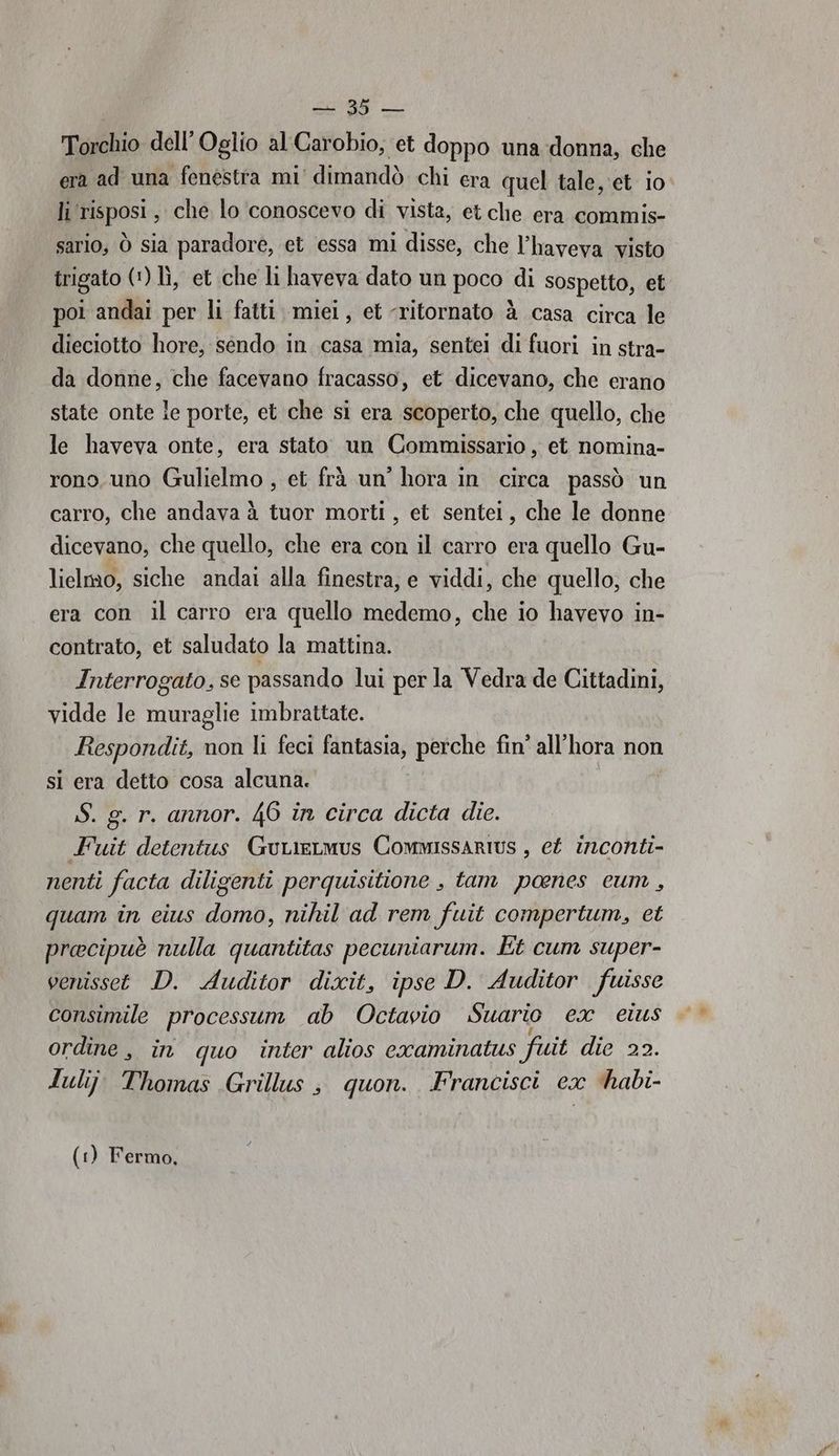 cn Torchio dell'Oglio al Carobio, et doppo una donna, che era ad una fenéstra mi' dimandò chi era quel tale,'et io li risposi, che lo conoscevo di vista, et che era commis- sario, ò sia paradore, et essa mi disse, che l’haveva visto trigato (') lì, et che li haveva dato un poco di sospetto, et poi andai per li fatti. miei, et ‘ritornato è casa circa le dieciotto hore, sendo in. casa mia, sentei di fuori in stra- da donne, che facevano fracasso, et dicevano, che erano state onte le porte, et che si era scoperto, che quello, che le haveva onte, era stato un Commissario , et nomina- rono uno Gulielmo , et frà un’ hora in circa passò un carro, che andava à tuor morti, et sentei, che le donne dicevano, che quello, che era con il carro era quello Gu- lielmo, siche andai alla finestra, e viddi, che quello, che era con il carro era quello medemo, che io havevo in- contrato, et saludato la mattina. Interrogato, se passando lui per la Vedra de Cittadini, vidde le riot imbrattate. Respondit, non Ii feci lantasia; perche fin' all’hora non si era detto cosa alcuna. S. g. r. annor. 46 in circa dicta die. Fuit detentus GuLieLmus CommissarIUs , ef inconti- nenti facta diligenti perquisitione , tam panes cum, quam în eius para nihil ad rem fuit compertum, et precipuè nulla quantitas pecuniarum. Et cum super- venissett D. Auditor dixit, ipse D. Auditor fuisse consimile processum ab Octavio Suario ex eius ordine, in quo inter alios examinatus fuit die 22. duliji Thomas Grillus ; quon. Francisci ex ‘habi- (1) Fermo,