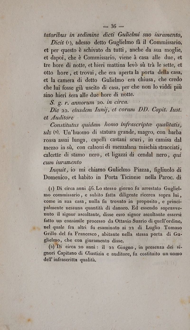 — 36—-. tatoribus in sedimine dicti Gulielmi suo iuramento, Dicit (1), adesso detto Guglielmo fà il Commissario, et per questo è schivato da tutti, anche da sua moglie, et dapoi, che è Commissario, viene à casa alle due, et tre hore di notte, et hieri mattina levò sù trà le sette, et otto hore, et trovai, che era aperta la porta della casa, et la camera di detto Gulielmo era chiusa, che credo che lui fosse già uscito di casa, per che non lo viddi più sino hieri sera alle due ‘hore di notte. S. g. r. annorum 20. in circa. Die 22. eiusdem lunij, ct coram DD. Capit. Iust. et Auditore Constitutus quidam Roh patri qualitatis, ulz (2). Un’huomo di statura grande, magro, con barba rossa assai lunga, capelli castani scuri, in camisa dal mezzo in sù, con calzoni di mezzalana mischia stracciati, calcette di stamo nero, et ligazzi di cendal Nero , qui cum iuramento Inquit, io mi chiamo Gulielmo Piazza, figliuolo di Domenico, et habito in Porta Ticinese nella Paroc. di (1) Di circa anni 46. Lo stesso giorno fu ‘arrestato Gugliel- mo commissario , e subito fatta diligente ricerca sopra lui, come in sua casa, nulla fu trovato in proposito, e princi- palmente nessuna quantità di danaro. Ed essendo sopravve- nuto il signor ascoltante, disse esso signor ascoltante essersi fatto un consimile processo da Ottavio Suario di quell’ordine, nel quale fra altri fu esaminato ai 22 di Luglio. Tomaso Grillo del fu Francesco, abitante nella stessa porta di Gu- glielmo, che con giuramento disse, (2) Di circa 20 anni: il 22 Giugno, in presenza dei si- gnori Capitano di Giustizia e auditore, fu costituito un uomo dell’ infrascritta qualità,