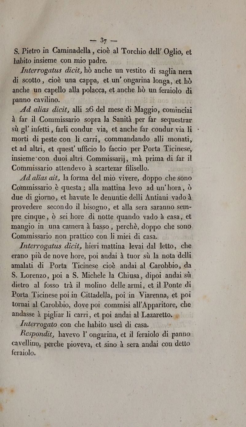 da S. Pietro in Caminadella , cioè al Torchio dell’ Oglio, et habito insieme con mio padre. Enjerropatus dicit, hò anche un vestito di saglia nera di scotto, cioè una cappa, et un’ ongarina longa, et hò anche un capello alla polacca, et anche hò un feraiolo di panno cavilino. Ad alias dicit, alli 26 del mese di ig cominciai à far il Commissario sopra la Sanità per far sequestrar sù gl’ infetti , farli condur via, et anche far condur via li “morti di peste con li carri, commandando alli monati, et ad altri, et quest’ ufficio lo faccio per Porta Ticinese, insieme*con duoi altri Commissarij, mà prima di far il Commissario attendevo à scartezar filisello. Ad alias ait, la forma del mio vivere, doppo che sono Commissario è questa ; alla mattina levo ad un’hora, ò due di giorno, et havute le denuntie delli Antiani vado à provedere secondo il bisogno, et alla sera saranno sem- pre cinque, ò sei hore di notte quando vado à casa, et mangio in una camera à basso ; perchè, doppo che sono Commissario non prattico con li miei di casa. Interrogatus dicit, hieri mattina levai dal letto, che erano più de nove hore, poi andai è tuor sù la nota delli amalati di Porta Ticinese cioè andai al Carobbio, da S. Lorenzo, poi a S. Michele la Chiusa, dipoi andai sù dietro al fosso trà il molino delle armi, et il Ponte di Porta Ticinese poi in Cittadella, poi in Viarenna, et poi tornai al Carobbio, dove poi commisi all’Apparitore, che andasse è pigliar li carri, et poi andai al Lazaretto. » Interrogato con che habito uscì di casa. Respondit, havevo l’ ongarina, et il feraiolo di panno cavellino, perche pioveva; et sino à sera andai con detto feralolo.