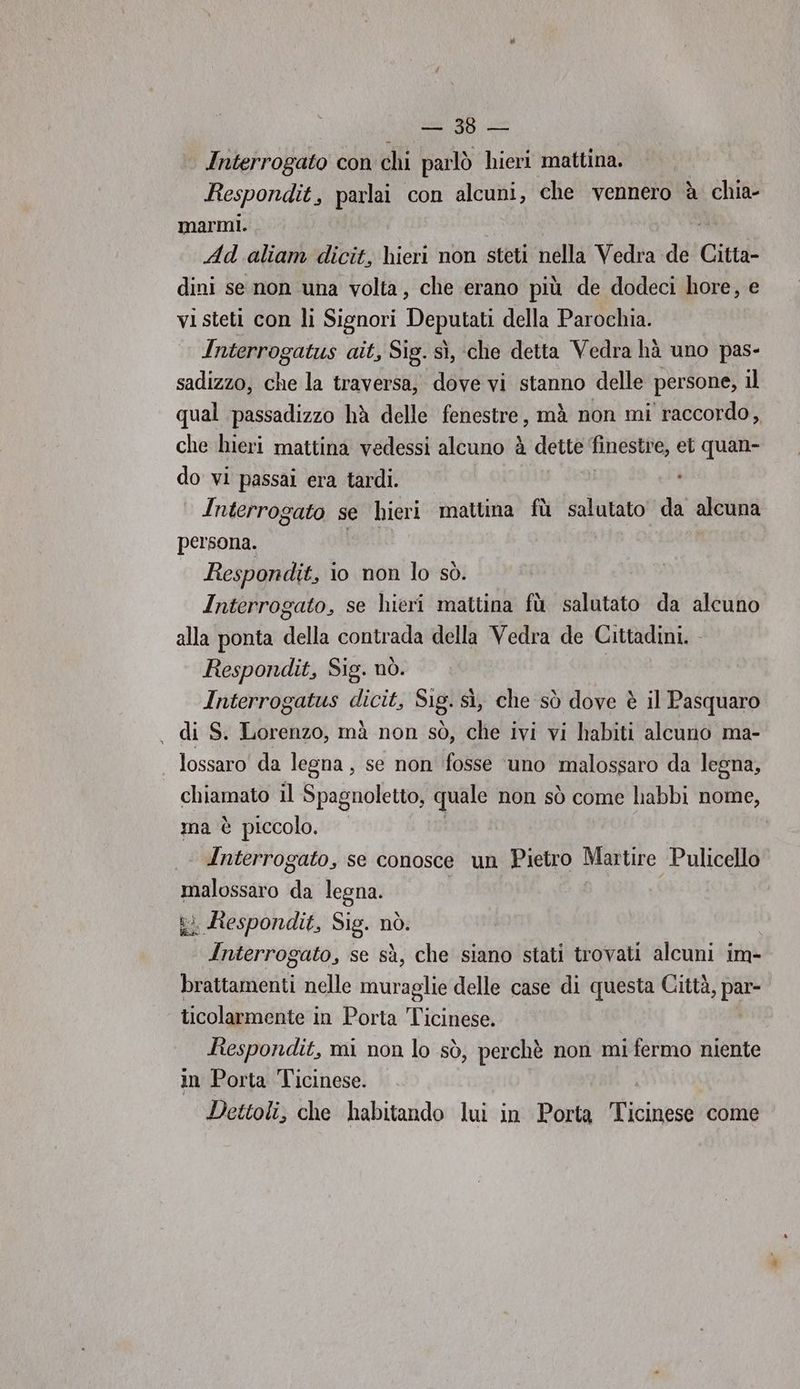 sib' Bo Interrogato con chi parlò hieri mattina. Respondit, parlai con alcuni, che vennero è chia- marmi. Ad. aliam dicit, hieri non steti nella Vedra de Citta- dini se non una volta, che erano più de dodeci hore, e vi steti con li Signori Deputati della Parochia. Interrogatus ait, Sig. sì, che detta Vedra hà uno pas- sadizzo, che la traversa, dove vi stanno delle persone, il qual passadizzo hà delle fenestre, mà non mi raccordo, che hieri mattina vedessi alcuno è dette finestre, et quan- do vi passai era tardi. Interrogato se hieri mattina fù salutato da alcuna persona. Respondit, io non lo sò. Interrogato, se hieri mattina fù salutato da alcuno alla ponta della contrada della Vedra de Cittadini. Respondit, Sig. nò. Interrogatus dicit, Sig. sì, che sò dove è il Pasquaro , di S. Lorenzo, mà non sò, che ivi vi habiti alcuno ma- lossaro da legna , se non fosse ‘uno malossaro da legna, chiamato il Spagnoletto, quale non sò come habbi nome, ma è piccolo. Interrogato, se conosce un Pietro Martire Pulicello malossaro da legna. ki Respondit, Sig. nò. Interrogato, se sà, che siano stati trovati alcuni im- brattamenti nelle muraglie delle case di questa Città, par- ticolarmente in Porta Ticinese. Respondit, mi non lo sò, perchè non mi fermo niente in Porta Ticinese. Dettoli, che habitando lui in Porta Ticinpss come