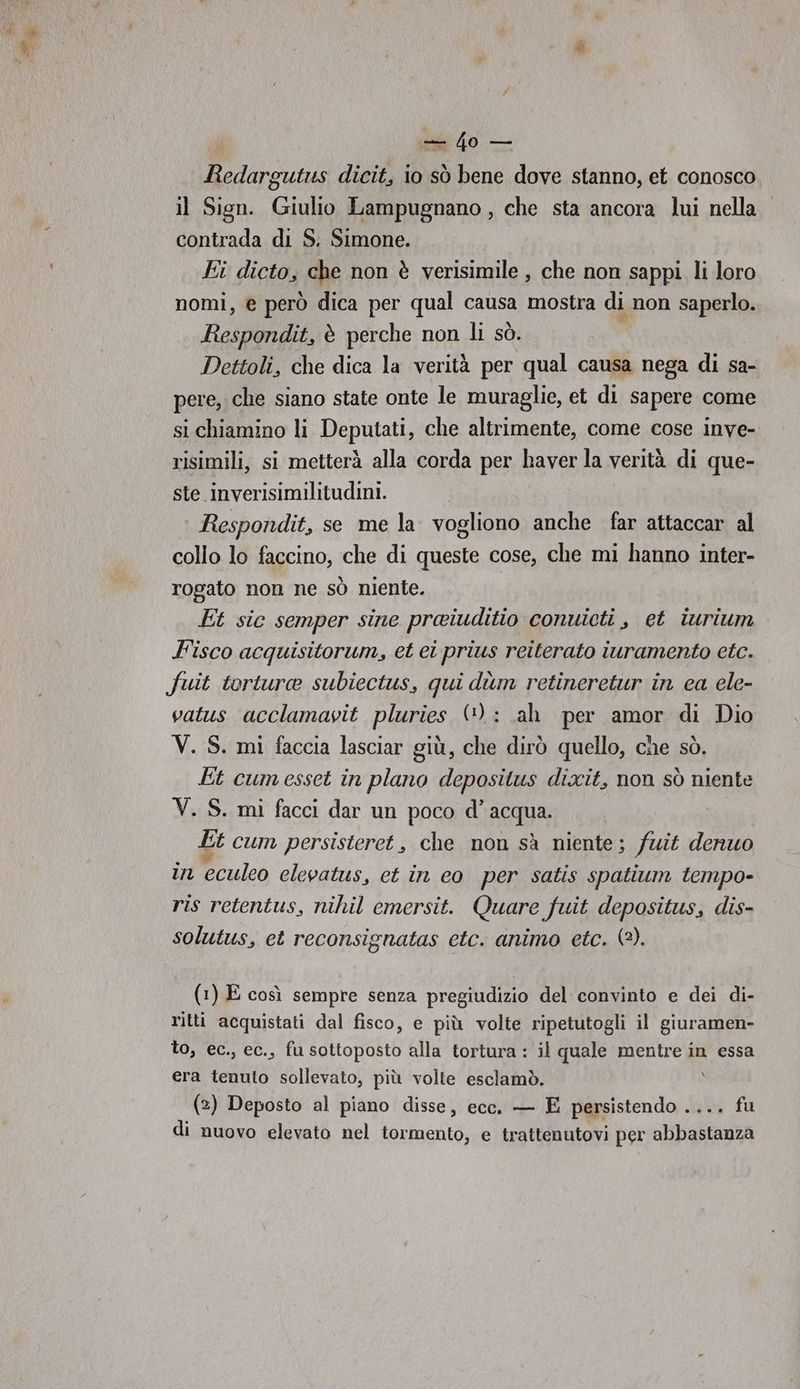 im 40 — Ricu dicit, io sò bene dove stanno, et conosco il Sign. Giulio Lampugnano , che sta ancora lui nella contrada di S. Simone. Ei dicto, che non è verisimile , che non sappi. li loro nomi, e però dica per qual causa mostra di non saperlo. Bano ii, è perche non li sò. Dettoli, che dica la verità per qual causa nega di sa- pere, che siano state onte le muraglie, et di sapere come si chiamino li Deputati, che altrimente, come cose inve- risimili, si metterà alla corda per haver la verità di que- ste inverisimilitudini. Respondit, se me la vogliono anche far attaccar al collo lo faccino, che di queste cose, che mi hanno inter- rogato non ne sò niente. | Et sic semper sine preiuditio conuieti , et iurium F'isco acquisitorum, et ei prius reiterato iuramento etc. fuit torture subiectus, qui dùm retineretur in ca ele- vatus acclamavit pluries (): ah per amor di Dio V. S. mi faccia lasciar giù, che dirò quello, che sò. Et cumesset in plano depositus dixit, non sò niente V. S. mi facci dar un poco d’ acqua. Lt cum persisteret, che non sà niente; fuit denuo in Pculeo elevatus, et in eo per satis spatium tempo- ris retentus, nihil emersit. Quare fuit depositus, dis- solutus, et reconsignatas etc. animo etc. (2). (1) E così sempre senza pregiudizio del convinto e dei di- ritti acquistati dal fisco, e più volte ripetutogli il giuramen- to, ec., ec., fu sottoposto alla tortura : il quale mentre in essa era tenuto sollevato, più volte esclamò. (2) Deposto al piano disse, ecc. — E persistendo .... fu di nuovo elevato nel TATAEROSI e trattenutovi per sbibalialta