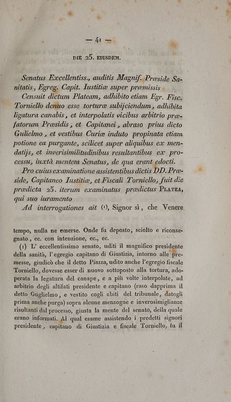 % DIE 25. EIUSDEM. Senatus Excellentiss., auditis Magnif.-Proside Sa- nitatis, Egreg: Capit. lustitia super pramissis ; Censuit dictum Plateam, adhibito etiam Egr. Kisa: T'orniello denuo esse tortura subijciendum, adhibita ligatura canabis, et interpolatis vicibus arbitrio pra- fatorum Prasidis , et Capitanei , abraso prius dicto Gulielmo , et vestibus Curie induto propinata etiam potione ea purgante, scilicet super aliquibus ex men- datijs, et inverisimilitudinibus resultantibus ex pro- cessu, inxtà mentem Senatus, de qua erant edocti. Pro cuiusexaminatione assistentibus dictis DD. Pree- side, Capitaneo Iustitia, et Fiscali T'orniello, fuit die pradicta 25. iterum examinatus. pradictus PLATEA, qui suo iuramento | Ad interrogationes aîit (‘), Signor sì, che Venere tempo, nulla ne emerse. Onde fu deposto, sciolto e riconse» gnato., ec. con intenzione, ec., ec. (1) L’ eccellentissimo senato, uditi il magnifico presidente della sanità, l’egregio capitano di Giustizia, intorno alle pre- messe, giudicò che il detto Piazza, udito anche l’egregio fiscale Torniello, dovesse esser di nuovo sottoposto alla tortura, ado- perata la legatura del canape, ea più volte interpolate, ad arbitrio degli altifati presidente e capitano (raso dapprima il detto Guglielmo , e vestito cogli abiti del tribunale, datogli prima anche purga) sopra alcune menzogne e inverosimiglianze risultanti dal processo, giusta la mente del senato, della quale erano informati. Al qual esame assistendo i predetti signori presidente , capilano di Giustizia e fiscale Torniello, fu il