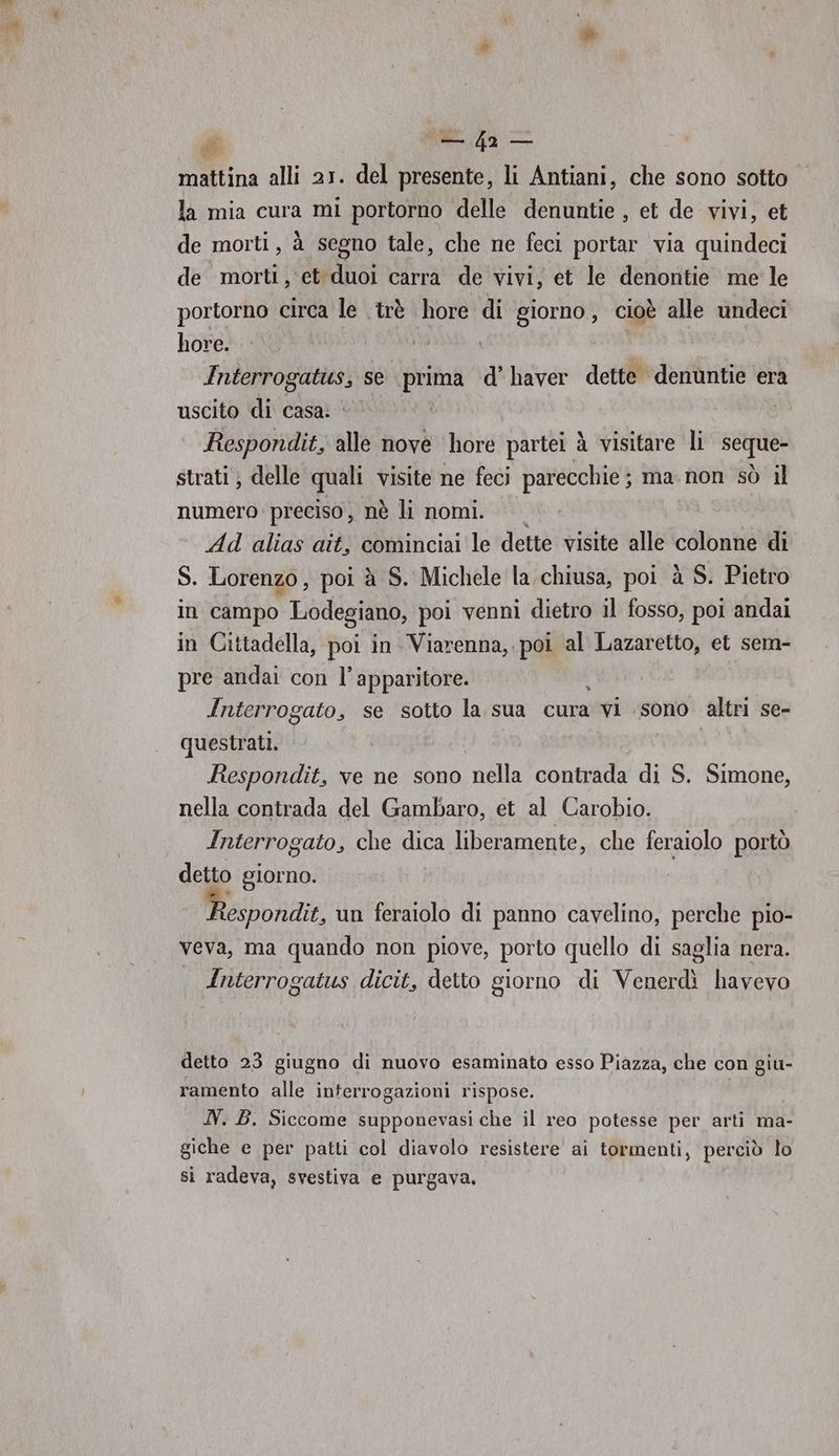 mattina alli 21. del presente, li Antiani, che sono sotto la mia cura mi portorno delle denuntie , et de vivi, et de morti, à segno tale, che ne feci portar via quindeci de morti, et duoi carra de vivi, et le denontie me' le portorno circa le .trè hore di giorno, cioè alle undeci hore. | Interrogatits, se prima d’ haver dette denuntie era uscito di casa. i Respondit, alle nove hore partei à visitare li seque- strati ) delle quali visite ne feci parecchie; ma-non sò il numero preciso, nè li nomi. Ad alias ait, cominciai le dette visite alle colonne di S. Lorenzo, poi à S. Michele la chiusa, poi à S. Pietro in campo Lodegiano, poi venni dietro il fosso, poi andai in Cittadella, poi in Viarenna, poi al Lazaretto, et sem- pre andai con l’apparitore. Interrogato, se sotto la sua cura ivi ‘sono altri se- questrati. Respondit, ve ne sono nella contrada di S. Simone, nella contrada del Gambaro, et al Carobio. Interrogato, che dica liberamente, che feraiolo portò detto giorno. espondit, un feraiolo di panno cavelino, perche pio- veva, ma quando non piove, porto quello di saglia nera. Interrogatus dicit, detto giorno di Venerdì havevo detto 23 giugno di nuovo esaminato esso Piazza, che con giu- ramento alle interrogazioni rispose. N. B. Siccome supponevasi che il reo potesse per arti ma- giche e per patti col diavolo resistere ai tormenti, perciò lo si radeva, svestiva e purgava,
