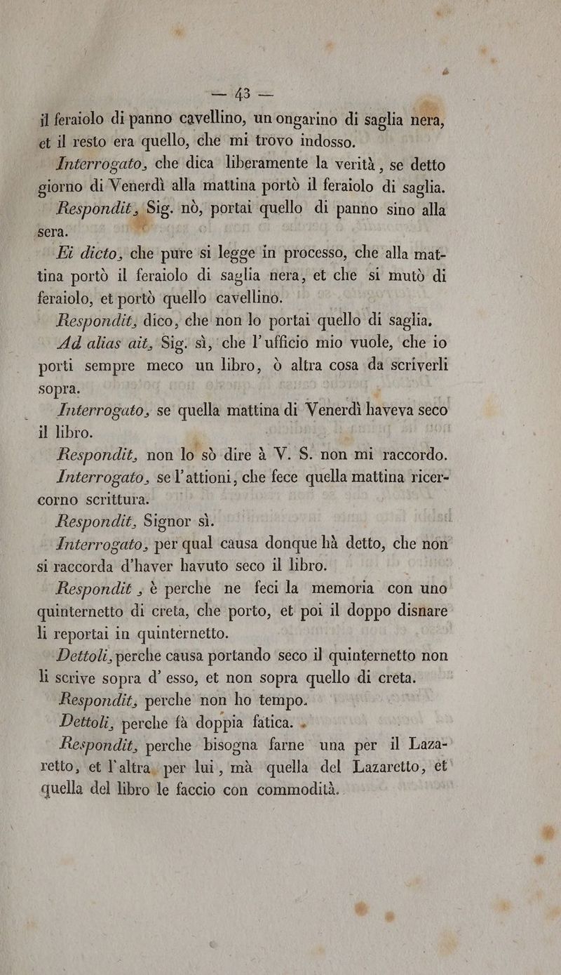u)43 — il feraiolo di panno cavellino, un ongarino di saglia tt et il resto era quello, ‘che mi trovo indosso. Interrogato, che dica liberamente la verità , se detto giorno di Venerdì alla mattina portò il feraiolo di saglia. Respondit, Sig. nò, portai quello di panno sino alla sera. # Ei dicto, che pure si legge in processo, che alla mat- tina portò il feraiolo di saglia nera, et che si mutò di feraiolo, et portò quello cavellino. Respondit, dico, che non lo portai quello di saglia, Ad alias ait, Sig. sì, che l'ufficio mio vuole, che io porti sempre meco un libro, è altra cosa da scriverli sopra. Liar ._ Anterrogato, se quella mattina di Venerdì haveva seco il libro. Respondit, non lo sò dire è V. S. non mi raccordo. Interrogato, sel’attioni; che fece quella mattina ricer- corno scrittura. Respondit, Signor sì. Interrogato, per qual causa donque hà detto, che non si raccorda d’haver havuto seco il libro. Respondit ; è perche ne feci la memoria con uno quinternetto di creta, che porto, et poi il doppo disnare li reportai in quinternetto. Dettoli, perche causa portando seco il quinternetto non li scrive sopra d’ esso, et non sopra quello di creta. Respondit, perche non ho tempo. Dettoli, perche fà doppia fatica. . Respondit, perche bisogna farne una per i Laza- retto, et l'altra, per lui, mà quella del Lazaretto, ct quella del libro le faccio con commodità.