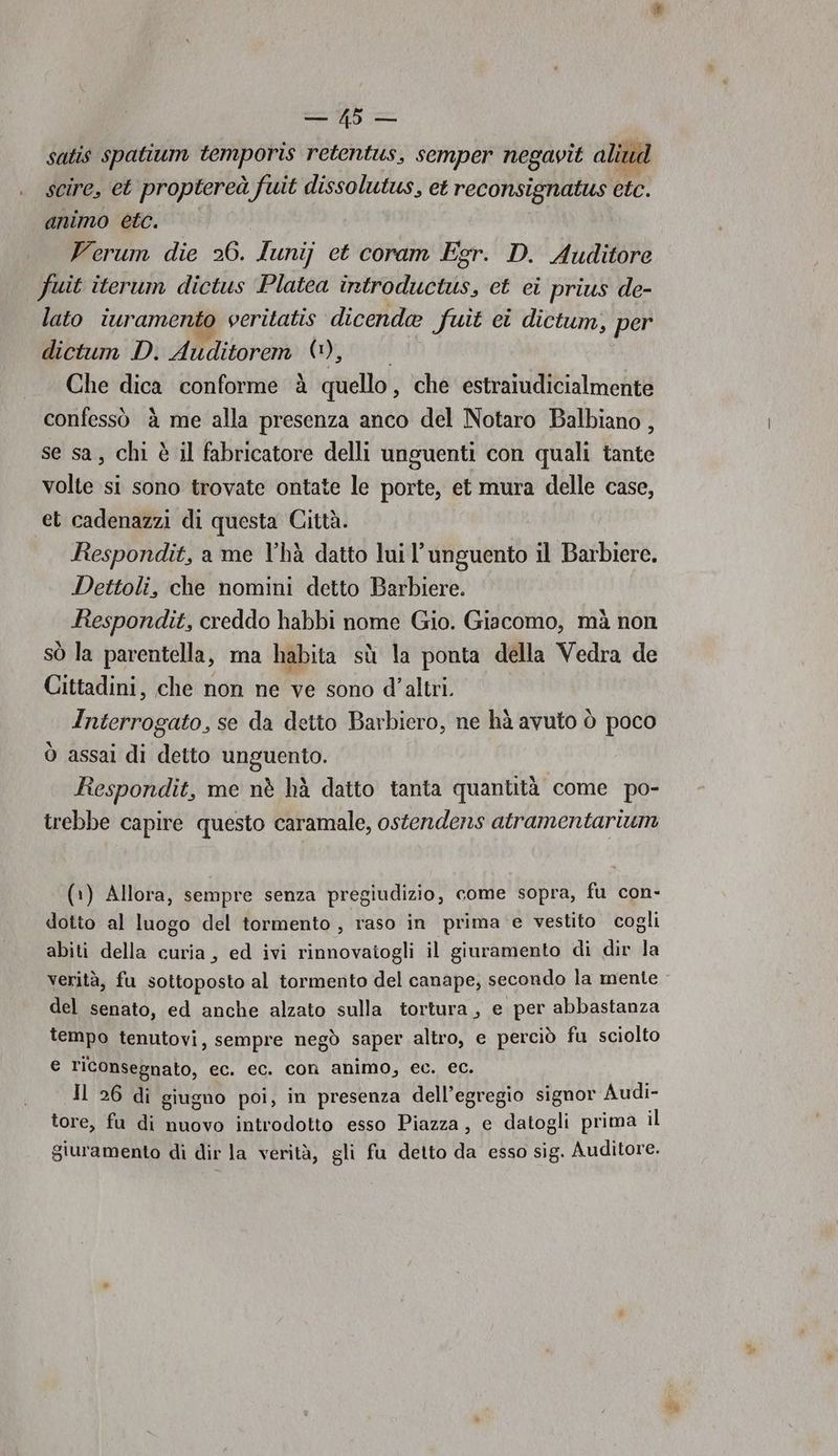 satis spatium temporis retentus, semper negavit aliud scire, et proptereà fuit dissolutus, et reconsignatus etc. animo etc. | Verum die 26. lunij et coram Egr. D. Auditore fuit iterum dictus ‘Platea introductus, et ci prius de- lato iuramento veritatis dicenda fuit ei dictum, per dictum D. Auditorem (0), Che dica conforme à quello, che estraiudicialmente confessò è me alla presenza anco del Notaro Balbiano , se sa, chi è il fabricatore delli unguenti con quali tante volte si sono trovate ontate le porte, et mura delle case, et cadenazzi di questa Città. Respondit, a me l’hà datto lui l’ unguento il Barbiere. Dettoli, che nomini detto Barbiere. Respondit, creddo habbi nome Gio. Giacomo, mà non SÒ la parentella, ma habita sù la ponta della Vedra de Cittadini, che non ne ve sono d'altri. Interrogato, se da detto Barbiero, ne hà avuto ò poco ò assai di detto unguento. Respondit, me nè hà datto tanta quantità come po- trebbe capire questo caramale, ostendens atramentarium (1) Allora, sempre senza pregiudizio, come sopra, fu con- dotto al luogo del tormento , raso in prima e vestito cogli abiti della curia, ed ivi rinnovaiogli il giuramento di dir la verità, fu sottoposto al tormento del canape, secondo la mente del senato, ed anche alzato sulla tortura, e per abbastanza tempo tenutovi, sempre negò saper altro, e perciò fu sciolto e riconsegnato, ec. ec. con animo, ec. ec. Il 26 di giugno poi, in presenza dell’egregio signor Audi- tore, fu di nuovo introdotto esso Piazza, e datogli prima il giuramento di dir la verità, gli fu detto da esso sig. Auditore. 49