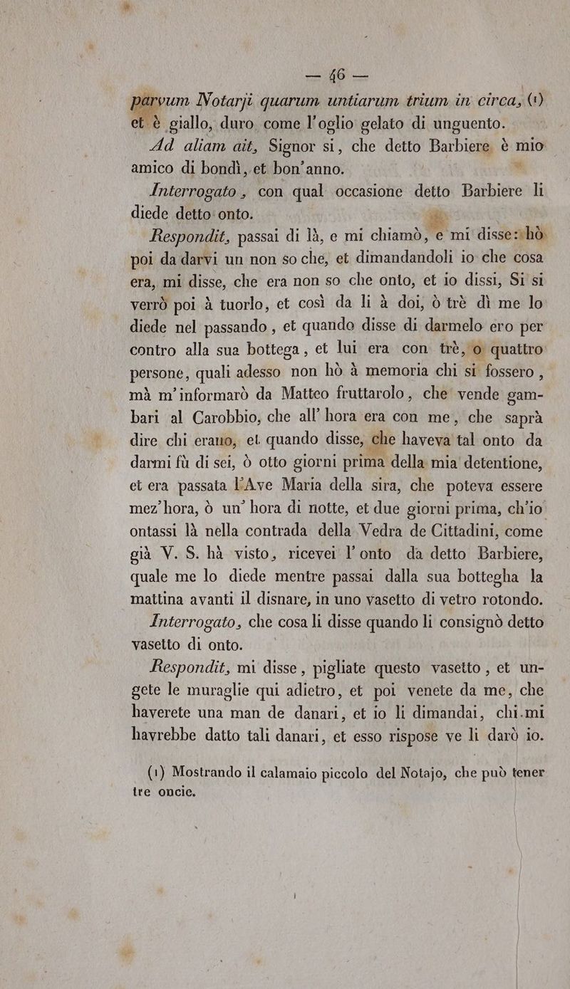parvum IVotarji quarum untiarum trium in circa, (1) et è giallo, duro. come l’ oglio gelato di unguento. Ad aliam ait, Signor si, che detto Barbiere. è mio amico di bondì, et bon'anno. |  Interrogato , con qual occasione detto Barbiere li diede detto: onto. PA Respondit, passai di là, e mi chiamò, e mi disse: hò poi da darvi un non so che, et dimandandoli io che cosa era, mi disse, che era non so che onto, et io dissi, Si si verrò poi à tuorlo, et così da li à doi, ò trè dì me lo diede nel passando , et quando disse di darmelo ero per contro alla sua bottega, et lui era con trè, o quattro persone, quali adesso non hò à memoria chi si fossero , mà m'informarò da Matteo fruttarolo, che vende gam- bari al Carobbio, che all’ hora era con me, che saprà dire chi erano, et quando disse, che haveva tal onto da darmi fù di sei, ò otto giorni prima della mia'detentione, et era passata FAve Maria della sira, che poteva essere mez'hora, ò un’ hora di notte, et due giorni prima, ch'io ontassi là nella contrada della Vedra de Cittadini, come già V. S. hà visto, ricevei l'onto da detto Barbiere, quale me lo diede mentre passai dalla sua bottegha la mattina avanti il disnare, in uno vasetto di vetro rotondo. Interrogato, che cosa li disse quando li consignò detto vasetto di onto. Respondit, mi disse, pigliate questo vasetto , et un- gete le muraglie qui adietro, et poi venete da me, che haverete una man de danari, et io li dimandai, chi.mi havrebbe datto tali danari, et esso rispose ve li darò io. (1) Mostrando il calamaio piccolo del Notajo, che può tener tre oncie.
