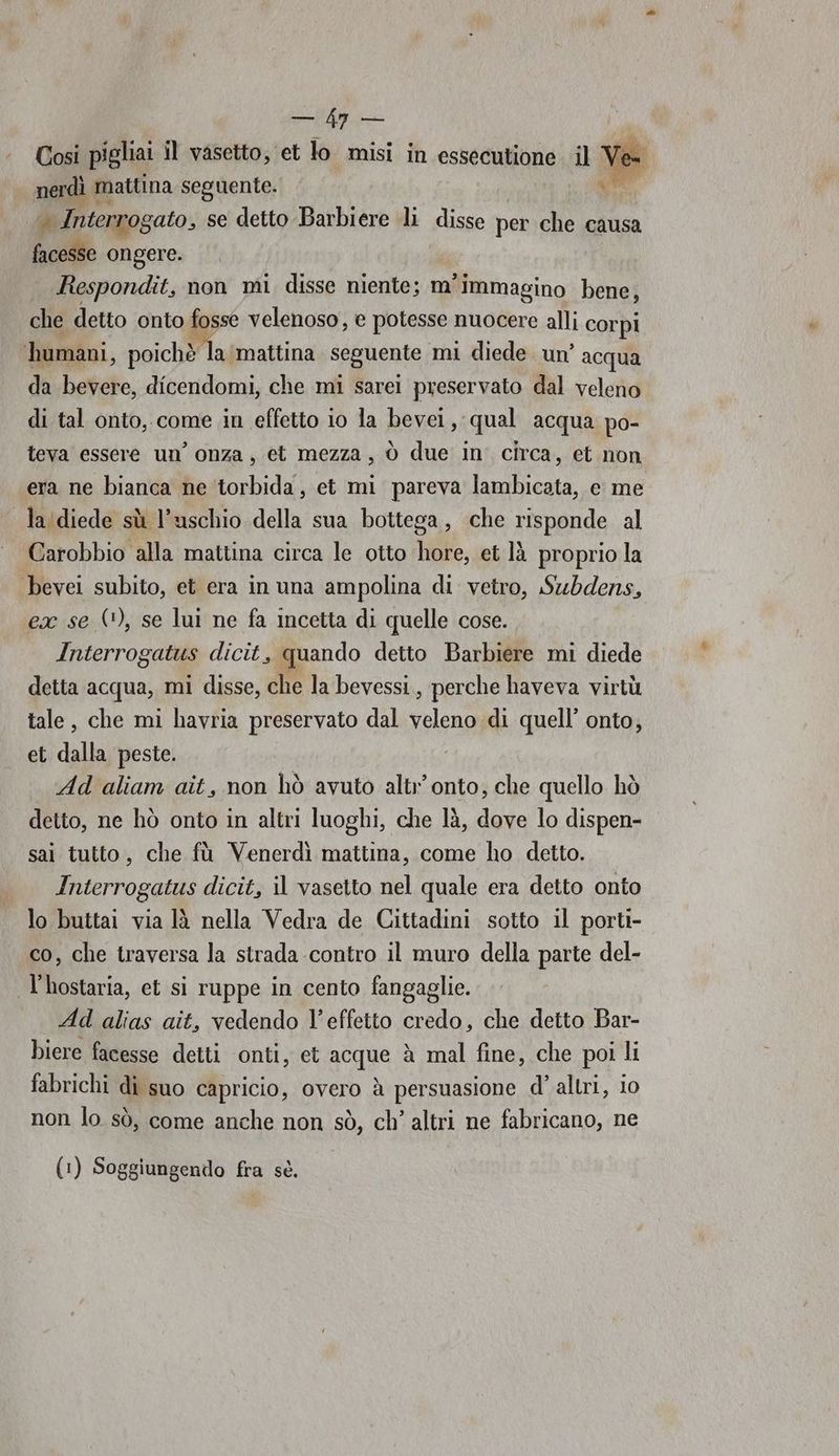 cl Così pigliai il vasetto, et lo misi in essecutione il nerdì mattina seguente. Pi Interrogato, se detto Barbiere li disse per che causa facesse ongere. Respondit, non mi disse niente; m'immagino bene, che detto onto fosse velenoso, e potesse nuocere alli corpi humani, poichè la mattina seguente mi diede. un’ acqua da bevere, dicendomi, che mi sarei preservato dal veleno di tal onto,.come in effetto io Ja bevei, qual acqua po- teva essere un’ onza, et mezza, ò due in circa, et non era ne bianca ne torbida, et mi pareva lambicata, e me la diede sù l’uschio della sua bottega, che risponde al Carobbio alla mattina circa le otto hore, et là proprio la bevei subito, et era in una ampolina di vetro, Swbdens, ex se (*), se lui ne fa incetta di quelle cose. Interrogatus dicit, quando detto Barbiere mi diede detta acqua, mi disse, che la bevessi., perche haveva virtù tale, che mi havria preservato dal veleno di quell’ onto, et dalla peste. Ad aliam ait, non hò avuto altr’ onto, che quello hò detto, ne hò onto in altri luoghi, che là, dove lo dispen- sai tutto, che fù Venerdì mattina, come ho detto. Interrogatus dicit, il vasetto nel quale era detto onto lo buttai via là nella Vedra de Cittadini sotto il porti- co, che traversa la strada contro il muro della parte del- l'hostaria, et si ruppe in cento fangaglie. Ad alias ait, vedendo l’effetto credo, che detto Bar- biere facesse detti onti, et acque è mal fine, che poi li fabrichi dì suo capricio, overo è persuasione d’ altri, i0 non lo sò, come anche non sò, ch’ altri ne fabricano, ne