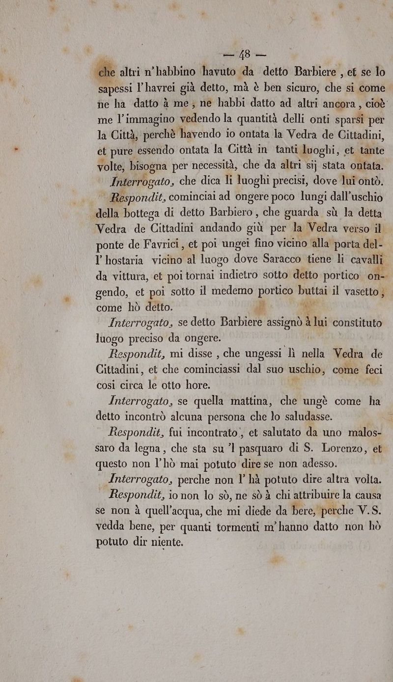 | PIE ‘che altri n'habbino havuto da detto Barbiere , et se lo sapessi lhavrei già detto, mà è ben sicuro, the si come ne ha datto à me; ne habbi datto ad altri ancora, cioè me l’immagino vedendo la quantità delli onti sparsi per la Città, perchè havendo io ontata la Vedra de Cittadini, et pure essendo ontata la Città in tanti luoghi, et tante volte, bisogna per necessità, che da altri si} stata ontata. Interrogato, che dica li luoghi precisi, dove lui ontò. Respondit, cominciai ad ongere poco lungi dall’uschio della bottega di detto Barbiero , che guarda sù la detta Vedra de Cittadini andando giù per la Vedra verso il ponte de Favrici, et poi ungei fino vicino ‘alla porta del- Y hostaria vicino al luogo dove Saracco tiene li cavalli da vittura, et poi tornai indietro sotto detto portico on-. gendo, et poi sotto il medemo portico buttai il vasetto; DI SA Re come hò detto. Interrogato, se detto Barbiere assignò Lui constituto luogo preciso da ongere. | Respondit, mi disse , che ungessi Lì nella Vedra de Cittadini, et che cominciassi dal suo uschio, come feci così circa le otto hore. Interrogato, se quella mattina, che ungè come ha detto incontrò alcuna persona che lo saludasse. 3 Respondit, fui incontrato, et salutato da uno malos- saro da legna, che sta su ’l pasquaro di S. Lorenzo, et questo non l’hò mai potuto dire se non adesso. Anterrogato, perche non l' hà potuto dire altra volta. Onda, io non lo sò, ne sò à chi attribuire la causa se non à quell'acqua, che mi diede da bere, perche V.S. vedda bene, per quanti tormenti m'hanno datto non hò potuto dir niente.