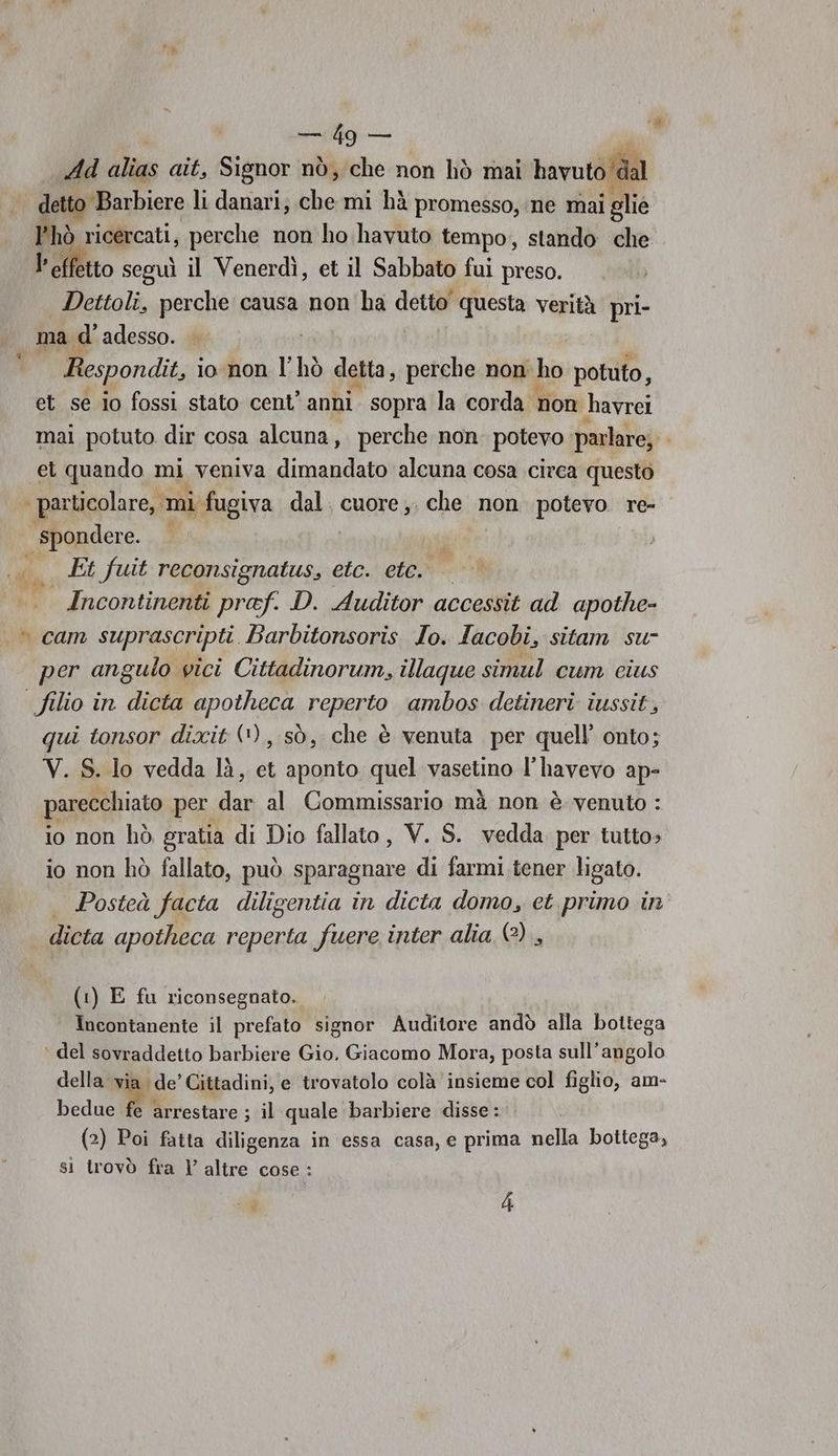 Mg Add alias ait, Signor nò, che non hò mai havuto dal detto Barbiere li danari; ta mi hà promesso, ne mai i glie hò ricercati, perche non ho havuto tempo, stando che l'effetto seguì il Venerdì, et il Sabbato fui preso. Dettoli, perche causa non ha detto questa verità pri- ma d' adesso. Respondit, lo non l' hò detta, perche non ho potuto, et se io fossi stato cent’ anni. sopra la corda non havrei mai potuto dir cosa alcuna, perche non potevo parlare, et quando mi veniva dimandato alcuna cosa circa questo | particolare, mi fugiva dal. cuore, che non potevo re- spondere. «x Et fuit reconsignatus, etc. etc. — Incontinenti praf. D. Auditor accessit ad apothe- » cam suprascripti Barbitonsoris Io. Iacobi, sitam su- per angulo vici Cittadinorum, illaque simul cum cius | filio in dicta apotheca reperto ambos detineri iussit, qui tonsor dixit (*), sò, che è venuta per quell’ onto; V. S. lo vedda lì, et aponto quel vasetino l’havevo ap- parecchiato per say al Commissario mà non è venuto : io non hò gratia di Dio fallato, V. S. vedda per tutto» io non hò fallato, può sparagnare di farmi. tener ligato. Posteà facta diligentia in dicta domo, et primo in dicta apotheca reperta fuere inter alia (?) , (1) E fu riconsegnato. Incontanente il prefato signor Auditore andò alla bottega ‘ del sovraddetto barbiere Gio. Giacomo Mora, posta sull'angolo della vi ‘de’ Cittadini, e trovatolo colà insieme col figlio, am- bedue fe arrestare ; il quale barbiere disse : (2) Poi fatta diligenza in essa casa, e prima nella bottega, si trovò fra l’ altre cose : oa 4