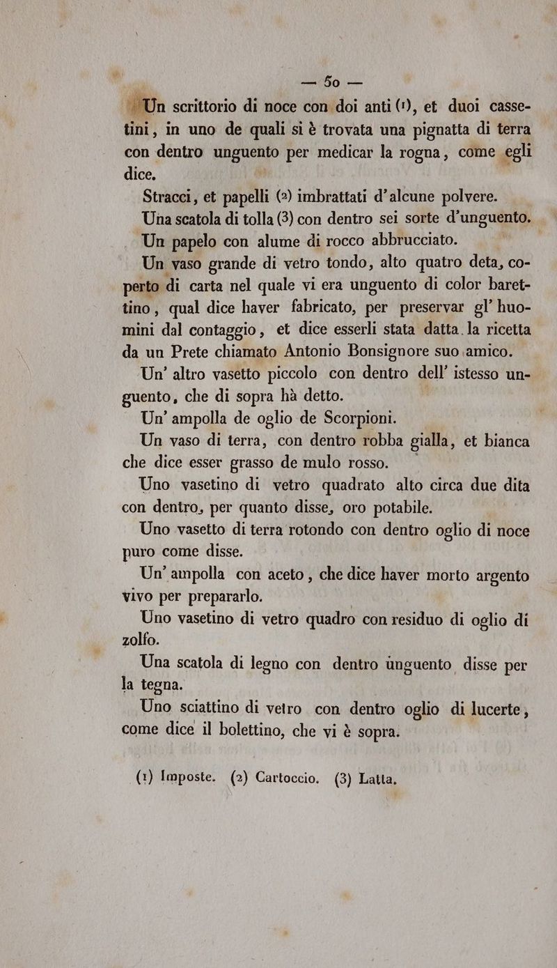 iii Un scrittorio di noce con doi anti ('), et duoi casse- tini, in uno de qualisiè trovata una pignatta di terra con dentro Sig per medicar la rogna, come egli dice. Stracci, et papelli (2) imbrattati d’alcune polvere. Una scatola di tolla (3) con dentro sei sorte d’unguento. Un papelo con alume di rocco abbrucciato. Un vaso grande di vetro tondo, alto quatro deta, co- perto di carta nel quale vi era unguento di color baret- tino, qual dice haver fabricato, per preservar gl’ huo- mini dal contaggio, et dice esserli stata datta.la ricetta da un Prete chiamato Antonio Bonsignore suo amico. Un’ altro vasetto piccolo con dentro dell’ istesso un- guento, che di sopra hà detto. Un’ ampolla de oglio de Scorpioni. Un vaso di terra, con dentro robba gialla, et bianca che dice esser grasso de mulo rosso. Uno vasetino di vetro quadrato alto circa due dita con dentro, per quanto disse, oro potabile. Uno vasetto di terra rotondo con dentro oglio di noce puro come disse. — Un’ampolla con aceto , che dice haver morto argento vivo per prepararlo. Uno vasetino di vetro quadro con residuo di oglio di zolfo. Una scatola di legno con dentro unguento disse per la tegna. Uno sciattino di vetro con denti oglio di lucerte, come dice il bolettino, che vi è sopra.