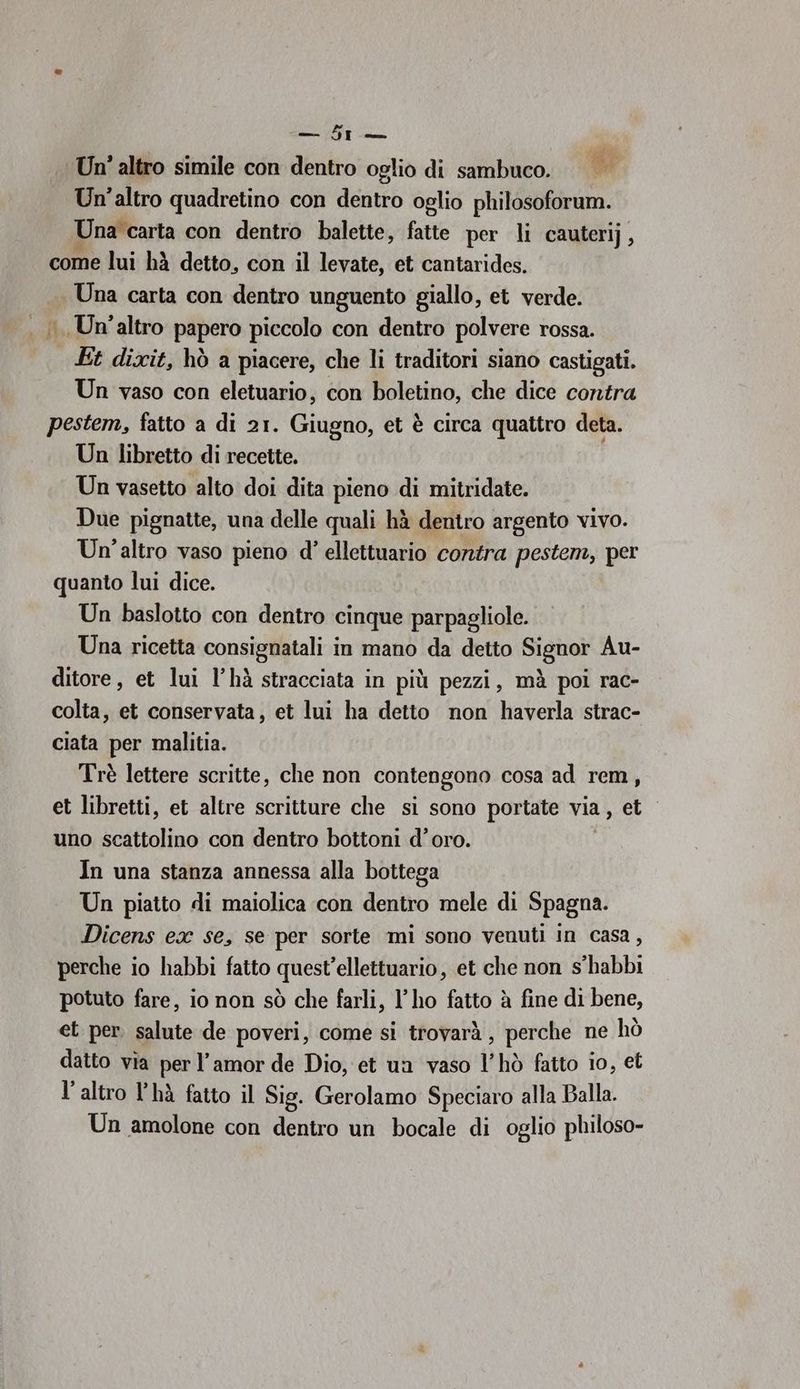 — 5r — Un' altro simile con dentro oglio di sambuco. &amp; Un'altro quadretino con dentro oglio philosoforum. Una carta con dentro balette, fatte per li cauterij, come lui hà detto, con il levate, et cantarides. Una carta con dentro unguento giallo, et verde. i. Un'altro papero piccolo con dentro polvere rossa. Et dixit, hò a piacere, che li traditori siano castigati. Un vaso con eletuario, con boletino, che dice contra pestem, fatto a di 21. Giugno, et è circa quattro deta. Un libretto di recette. Un vasetto alto doi dita pieno di mitridate. Due pignatte, una delle quali hà dentro argento vivo. Un'altro vaso pieno d' ellettuario contra pestem, per quanto lui dice. Un baslotto con dentro cinque parpagliole. Una ricetta consignatali in mano da detto Signor Au- ditore, et lui l’hà stracciata in più pezzi, mà poi rac- colta, et conservata, et lui ha detto non haverla strac- ciata per malitia. Trè lettere scritte, che non contengono cosa ad rem, et libretti, et altre scritture che si sono portate via, et uno scattolino con dentro bottoni d’oro. In una stanza annessa alla bottega Un piatto di maiolica con dentro mele di Spagna. Dicens ex se, se per sorte mi sono venuti in casa, perche io habbi fatto quest’ellettuario, et che non s'habbi potuto fare, io non sò che farli, l'ho fatto è fine di bene, et per. salute de poveri, come si trovarà , perche ne hò datto via per l'amor de Dio, et un vaso l’hò fatto io, et l’altro l’hà fatto il Sig. Gerolamo Speciaro alla Balla. Un amolone con dentro un bocale di oglio philoso-