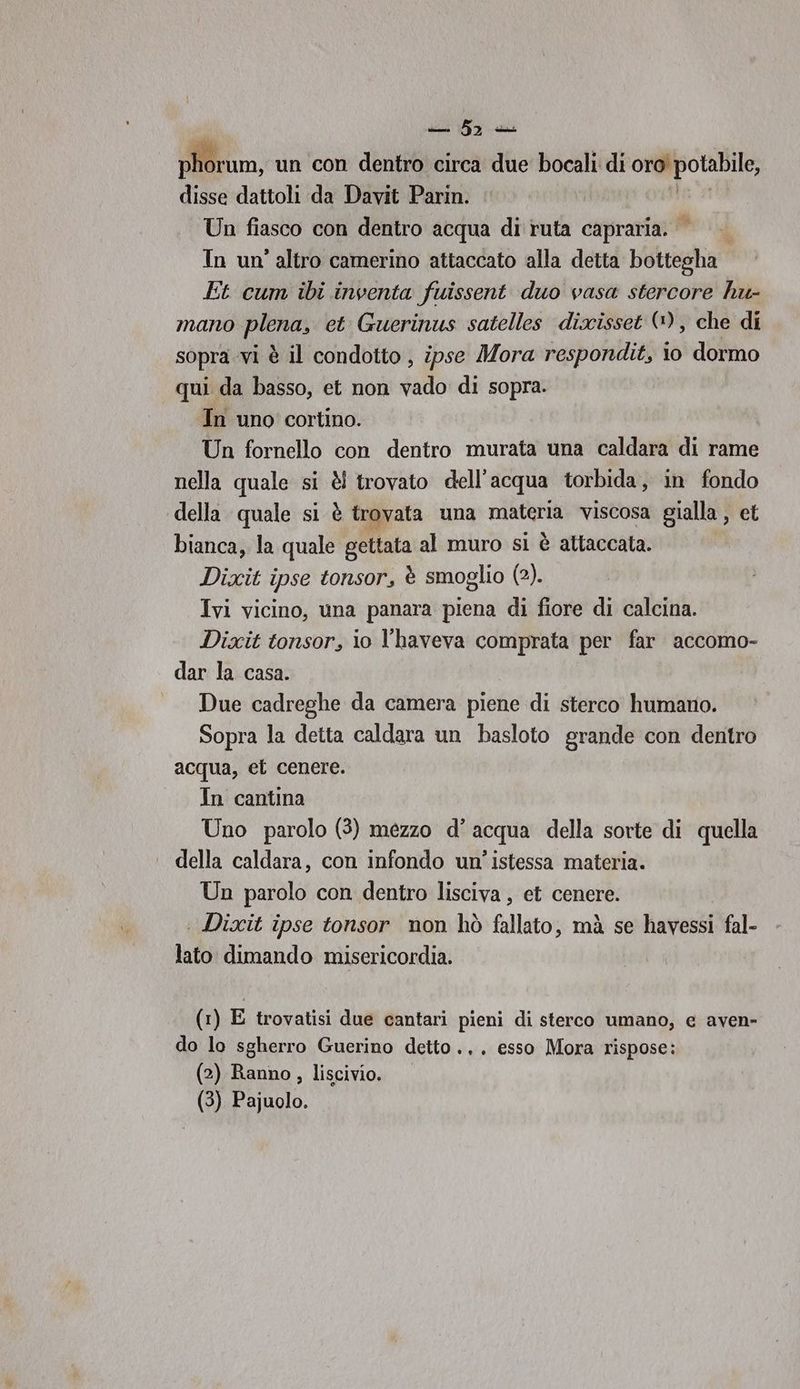 sli ica pom un con dentro circa due bocali di e disse dattoli da Davit Parin. Un fiasco con dentro acqua di ruta capraria. ©» In un'altro camerino attaccato alla detta bottegha Et cum ibi inventa fuissent duo vasa stercore hu- mano plena, et Guerinus satelles dixisset (), che di sopra vi è il condotto, ipse Mora respondit, io dormo qui da basso, et non vado di sopra. In uno cortino. Un fornello con dentro murata una caldara di rame nella quale si è! trovato dell'acqua torbida, in fondo della quale si è trovata una macari viscosa gialla , et bianca, la quale gettata al muro sì è attaccata. Dixit ipse tonsor, è smoglio (2). Ivi vicino, una panara piena di fiore di calcina. Dixit tonsor, io l'haveva comprata per far accomo- dar la casa. Due cadreghe da camera piene di sterco humano. Sopra la detta caldara un basloto grande con dentro acqua, ei cenere. In cantina Uno parolo (3) mezzo d’ acqua della sorte di quella della caldara, con infondo un’ istessa materia. Un parolo con dentro lisciva, et cenere. | Dixit ipse tonsor non hò fallato, mà se havessi fal- lato dimando misericordia. (1) E trovatisi due cantari pieni di sterco umano, e aven- do lo sgherro Guerino detto... esso Mora rispose: (2) Ranno, liscivio.