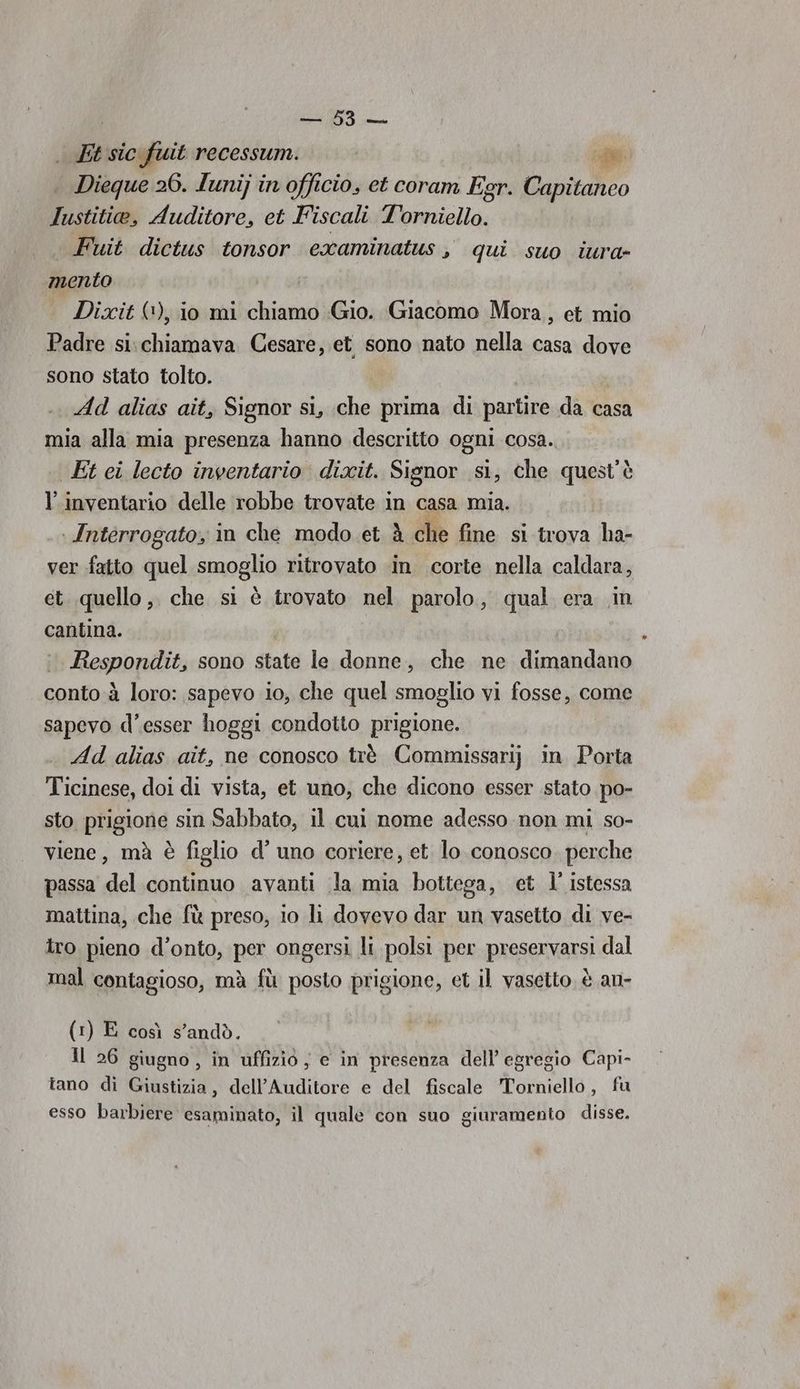us Li 97 sic fuit recessum. pe | Dieque 26. lunij in officio, et coram E, gr. Capitaneo Iustitio, Auditore, et Fiscali Dai Fuit dictus tonsor examinatus, qui suo iura- «mento Dixit (1), io mi chiamo Gio. Giacomo Mora, et mio Padre si.chiamava Cesare, et sono nato nella casa dove sono stato tolto. | Ad alias ait, Signor si, che prima di partire da casa mia alla mia presenza hanno descritto ogni cosa. Et ei lecto inventario dixit. Signor si, che quest’è l'inventario delle robbe trovate in casa mia. | Interrogato, in che modo et à che fine si trova ha- ver fatto quel smoglio ritrovato ‘in corte nella caldara, et quello, che si è trovato nel parolo, qual era in cantina. Respondit; sono. stata.la donne, che ne dimpudinio conto à loro: sapevo io, che quel smoglio vi fosse, come sapevo d'esser hoggi condotto prigione. Ad alias ait, ne conosco trè Commissarij in Porta Ticinese, doi di vista, et uno, che dicono esser stato po- sto prigione sin Sabbato, il cui nome adesso non mi so- viene, mà è figlio d’ uno coriere, et lo conosco. perche passa del continuo avanti la mia bottega, et l’ istessa mattina, che fù preso, io li dovevo dar un vasetto di ve- tro pieno d’onto, per ongersi li polsi per preservarsi dal mal contagioso, mà fù posto prigione, et il vasetto, è an- (1) E così s’andò. Il 26 giugno, in uffizio, e in presenza dell’ egregio Capi- tano di Giustizia, dell’Auditore e del fiscale Torniello, fu esso barbiere esaminato, il quale con suo giuramento disse.