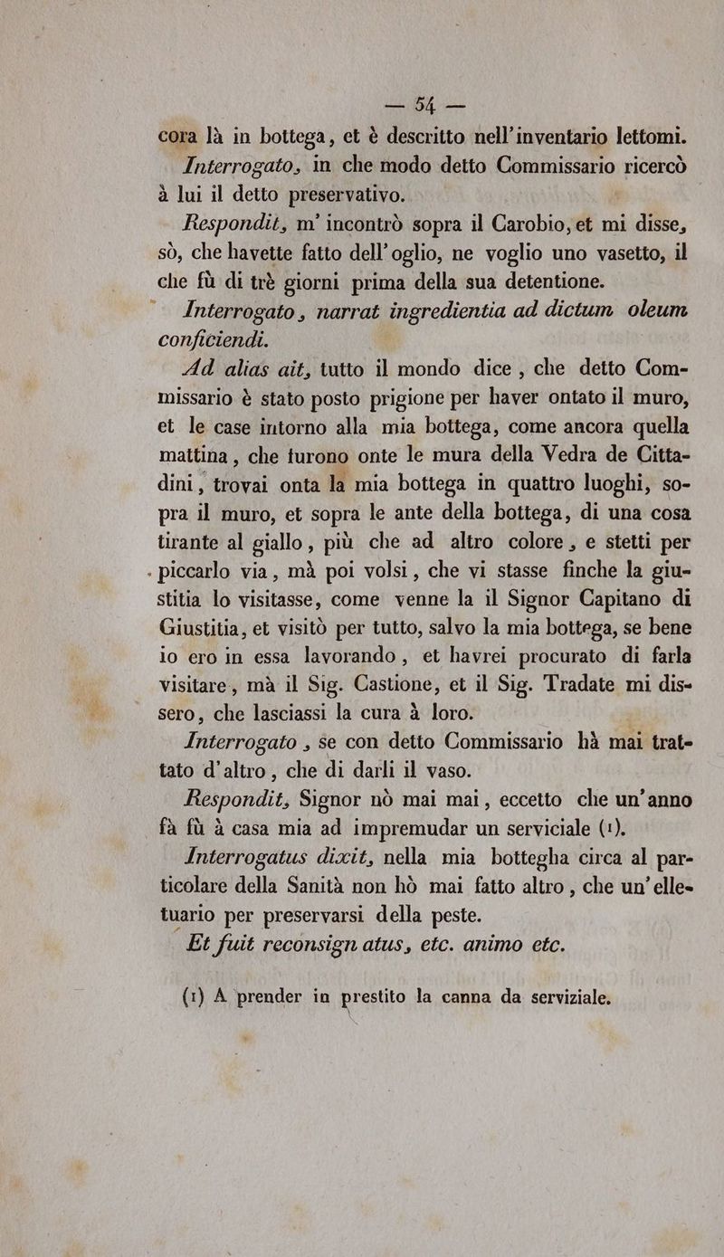 e i cora là in bottega, et è descritto nell'inventario lettomi. Interrogato, in che modo detto Commissario ricercò à lui il detto preservativo. Respondit, m' incontrò sopra il Carobio, et mi disse, sò, che havette fatto dell’oglio, ne voglio uno vasetto, il che fù di trè giorni prima della sua detentione. Interrogato , narrat ingredientia ad dictum oleum conficiendi. Ad alias ait, tutto il mondo dice, che detto Com- missario è stato posto prigione per haver ontato il muro, et le case intorno alla mia bottega, come ancora quella mattina, che turono onte le mura della Vedra de Citta- dini, trovai onta la mia bottega in quattro luoghi, so- pra il muro, et sopra le ante della bottega, di una cosa tirante al giallo , più che ad altro colore, e stetti per . piccarlo via, mà poi volsi, che vi stasse finche la giu- stitia lo visitasse, come venne la il Signor Capitano di Giustitia, et visitò per tutto, salvo la mia bottega, se bene io ero in essa lavorando, et havrei procurato di farla visitare, mà il Sig. Castione, et il Sig. Tradate mi dis- sero, che lasciassi la cura à loro. Interrogato , se con detto Commissario hà mai trat- tato d'altro, che di darli il vaso. Respondit, Signor nò mai mai, eccetto che un'anno fà fù è casa mia ad impremudar un serviciale (1). Interrogatus dixit, nella mia bottegha circa al par- ticolare della Sanità non hò mai fatto altro , che un’ elle» tuario per preservarsi della peste. Et fuit reconsign atus, etc. animo etc. (1) A prender in prestito la canna da serviziale.