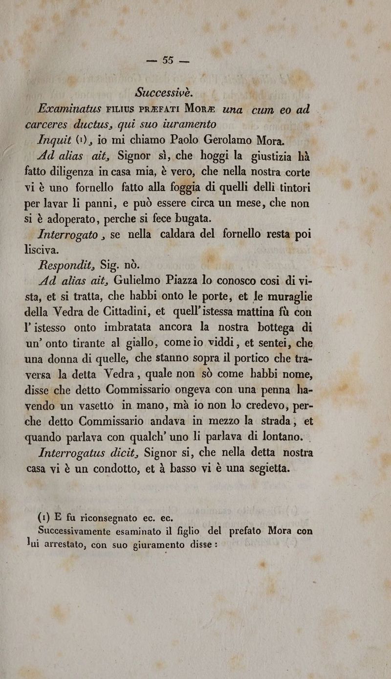 Successivè. | Examinatus riurus PREFATI Mora una cum eo ad carceres ductus, qui suo iuramento Inquit (1), io mi chiamo Paolo Gerolamo Mora. Ad alias ait, Signor sì, che hoggi la giustizia hà fatto diligenza in casa mia, è vero, che nella nostra corte vi è uno fornello fatto alla foggia di quelli delli tintori per lavar li panni, e può essere circa un mese, che non si è adoperato, perche si fece bugata. Interrogato , se nella caldara del fornello resta poi lisciva. Respondit, Sig. nò. Ad alias ait, Gulielmo Piazza lo conosco così di vi- sta, et si tratta, che habbi onto le porte, et Je muraglie della Vedra de Cittadini, et quell’istessa mattina fù con l’ istesso onto imbratata ancora la nostra bottega di un’ onto tirante al giallo, comeio viddi, et sentei, che una donna di quelle, che stanno sopra il portico che tra- versa la detta Vedra, quale non sò come habbi nome, disse che detto Commissario ongeva con una penna ha- vendo un vasetto in mano, mà io non lo credevo; per- che detto Commissario andava in mezzo la strada, et quando parlava con qualch’ uno li parlava di lontano. Interrogatus dicit, Signor si, che nella detta nostra casa vi è un condotto, et à basso vi è una segietta. Ne; (1) E fu riconsegnato ec. ec. Successivamente esaminato il figlio del prefato Mora con lui arrestato, con suo giuramento disse :