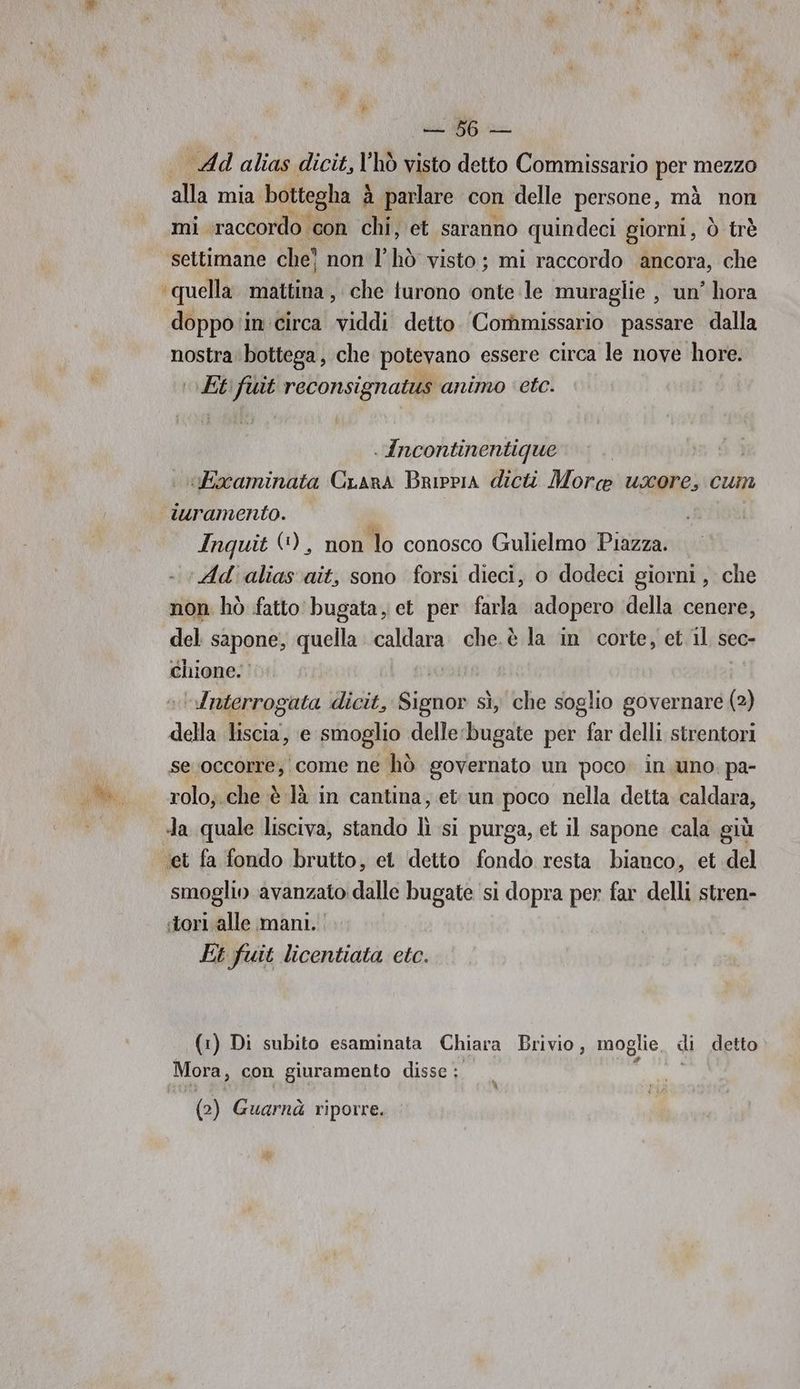 Ad alias dicit, l'hò visto detto Commissario per mezzo alla mia bottegha è a parlare con delle persone, mà non mi ‘raccordo con chi, et saranno quindeci giorni, ò trè settimane che) non |’ hò visto; mi raccordo ancora, che quella. mattina , che turono onte le muraglie , un’ hora doppo in circa viddi detto. Commissario passare dalla nostra: bottega, che potevano essere circa le nove hore. |\ Etftit reconsignatus animo etc. . ncontinentique | Baaminata Crans Brippia dicti More usore, cum turamento. Inquit €), non lo conosco Gulielmo Piazza. ‘Ad'aliasvait, sono forsi dieci, o dodeci giorni, che non hò fatto bugata, et per farla adopero della cenere, del sapone, quella caldara che.è la in corte, et il sec- chione. | “Interrogata dicit, Signor sì, che soglio governare (2) della liscia, e smoglio delle:bugate per far delli strentori se occorre; come ne hò governato un poco. in. uno. pa- rolo;.che è là in cantina, etun poco nella detta caldara, smoglin avanzato dalle bugate si dopra per far delli stren- Et fuit licentiata etc. (1) Di subito esaminata Chiara Brivio, moglie, di detto Mora, con giuramento disse ; (2) Guarnà riporre.