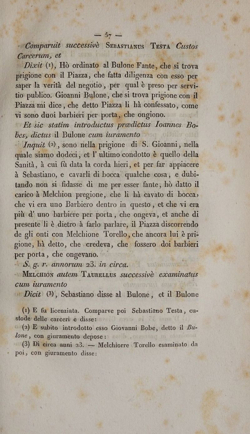 «Comparuit successivè SEBASTIANUS Tesra. Custos a et se 3 ‘Dixit (+), Hò ordinato al Bulone NE, trova prigione con il Piazza, che fatta diligenza con esso per saper la verità del negotio, per qual è è preso per servi- tio publico. Gioanni Bulone, che si trova prigione con il ‘Piazza ‘mi dice, che detto Piazza li hà confessato, come vi sono duoi barbieri per porta, che ongiono. Ft sic ‘statim introductus preedictus Ioannes. Bo- cs dictus:il Bulone cum iuramento Anquit (2), sono nella: prigione di S. Gioanni, nella dle siamo SERIE ‘et l’ ultimo condotto è quello della Sanità, à cui fù du la corda hieri, et per far appiacere à Sebastiano, e cavarli di bocca. qualche cosa, e dubi- tando non si fidasse di me per esser fante; hò datto il carico‘è Melchion pregione,..che li hà cavato di bocca; che vi era uno Barbiero dentro in questo, et che vi era più d' uno ‘barbiere per porta; che ongeva, et anche di presente li è dietro à farlo parlare, il Piazza discorrendo de gli onti con Melchione Torello, che ancora lui è pri- gione, hà detto, che credeva, che fossero doi barbieri per porta, che ongevano. vv aS. gir annorum 23. in circa. MeLcmon azien TAurELLUS successivè examinatus cum ivramento » Dicit' (3), Sebastiano disse al Bulone, et il Bulone È bi (1) E fu licenziata. Comparve poi Sebastiano Testa, cu- stode» delle carceri: è disse: ni ‘‘(2) E subito introdotto esso Giovanni Bobe, detto il Bu- lone , con giuramento depose : (3) Di circa anni 23. — Melchiorre Torello esaminato da poi; con giuramento disse: