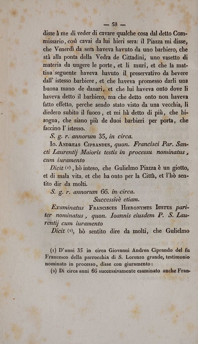 VERI disse à me di veder di cavare qualche cosa dal detto Com- missario, così caval da lui hieri sera: il Piazza mi disse, che Venerdì da sera haveva havuto da uno barbiero; che stà alla ponta della Vedra de Cittadini, uno vasetto di materia da ungere le porte, et li muri, et che la mat- tina seguente haveva havuto il preservativo da bevere dall’ istesso barbiere, et che haveva promesso darli una buona mano de danari, et che lui haveva onto dove li haveva detto il barbiero, ma che detto onto non haveva fatto effetto, perche sendo stato visto da una vecchia, li diedero subito il fuoco, et mi hà detto di più, che bi- sogna, che siano più de duoi barbieri per porta, che faccino l’ istesso. iS. g. r. annorum 35, in circa. To. Anpreas Cipranpus, quon. Francisci Par. San- cti Laurentij Maioris testis in processu nominatus , cum iuramento Dicit (+), hò inteso, che Gulielmo Piazza è un giotto, et di mala vita, et che ha onto per la Città, et l'hò sen- tito dir da molti. S. g. r. annorum 66. in circa. Successivè etiam. Examinatus FrAnciscus Hieronymus Iusrus pari- ter nominatus, quon. Ioannis eiusdem P. S. Lau- rentij cum iuramento Dicit (2), hò sentito dire da molti, che Gulielmo (1) D’anni 35 in circa Giovanni Andrea Ciprando del fu Francesco della parrocchia di S. Lorenzo grande, testimonio nominato in processo, disse con giuramento :