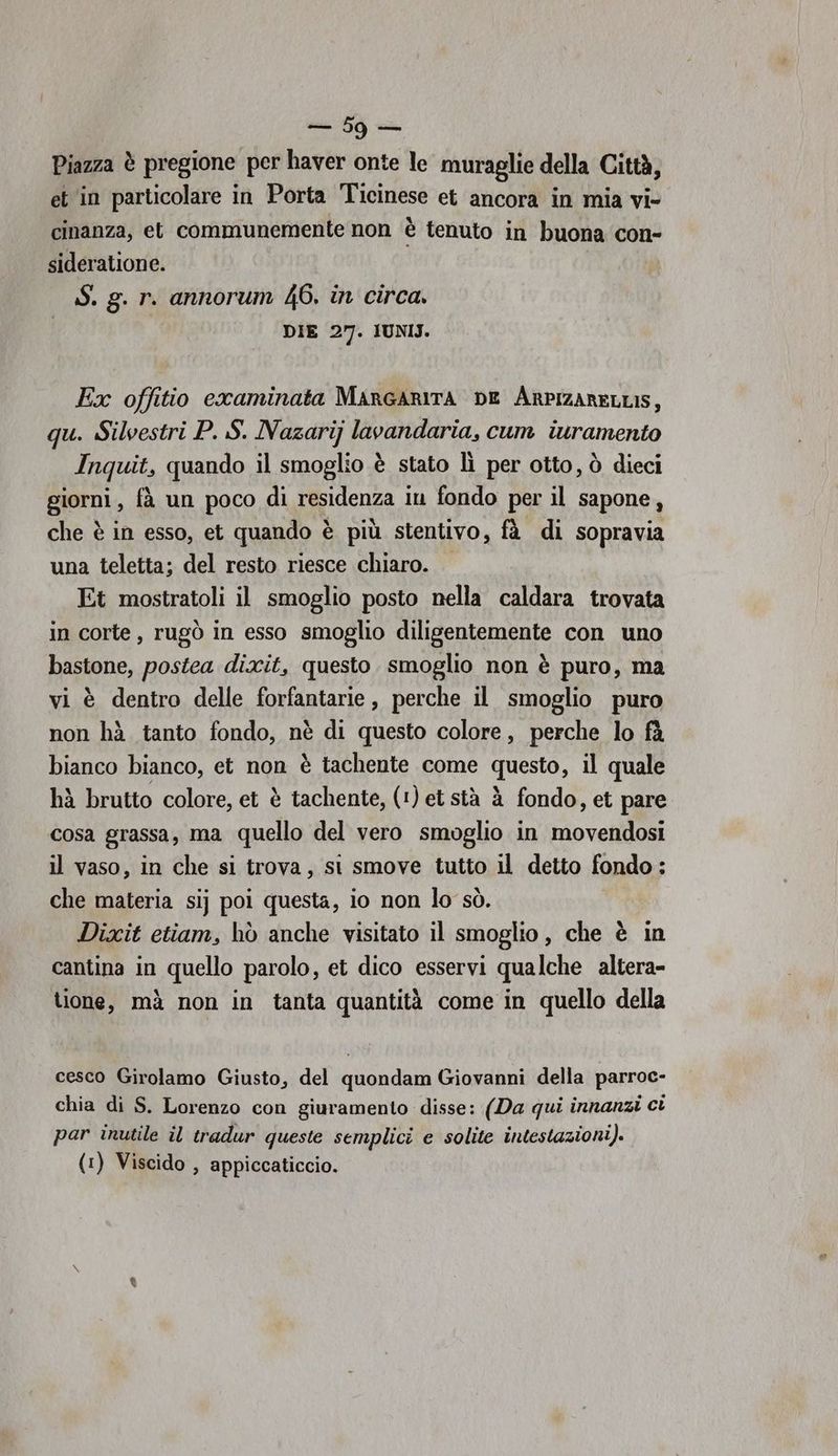 Piazza è pregione per haver onte le muraglie della Città, et in particolare in Porta Ticinese et ancora in mia vi- cinanza, et communemente non è tenuto in buona con- sideratione. S. g. r. annorum 46. in circa. DIE 27. IUNIJ. Ex offitio cxaminata MargARITA DE ArPIzARELLIS, qu. Silvestri P. S. Nazarij lavandaria, cum iuramento Inquit, quando il smoglio è stato lì per otto, ò dieci giorni, fà un poco di residenza in fondo per il sapone, che è in esso, et quando è più stentivo, fà di sopravia una teletta; del resto riesce chiaro. Et mostratoli il smoglio posto nella caldara trovata in corte, rugò in esso smoglio diligentemente con uno bastone, postea dixit, questo. smoglio non è puro, ma vi è dentro delle forfantarie, perche il smoglio puro non hà tanto fondo, nè di questo colore, perche lo fà bianco bianco, et non è tachente come questo, il quale hà brutto colore, et è tachente, (1) et stà à fondo, et pare cosa grassa, ma quello del vero smoglio in movendosi il vaso, in che si trova, si smove tutto il detto fondo: che materia sij poi questa, io non lo sò. Dixit etiam, hò anche visitato il smoglio , che è in cantina in quello parolo, et dico esservi qualche altera- tione, mà non in tanta quantità come in quello della cesco Girolamo Giusto, del quondam Giovanni della parroc- chia di S. Lorenzo con giuramento disse: (Da qui innanzi ci par inutile il tradur queste semplici e solite intestazioni). (1) Viscido , appiccaticcio.