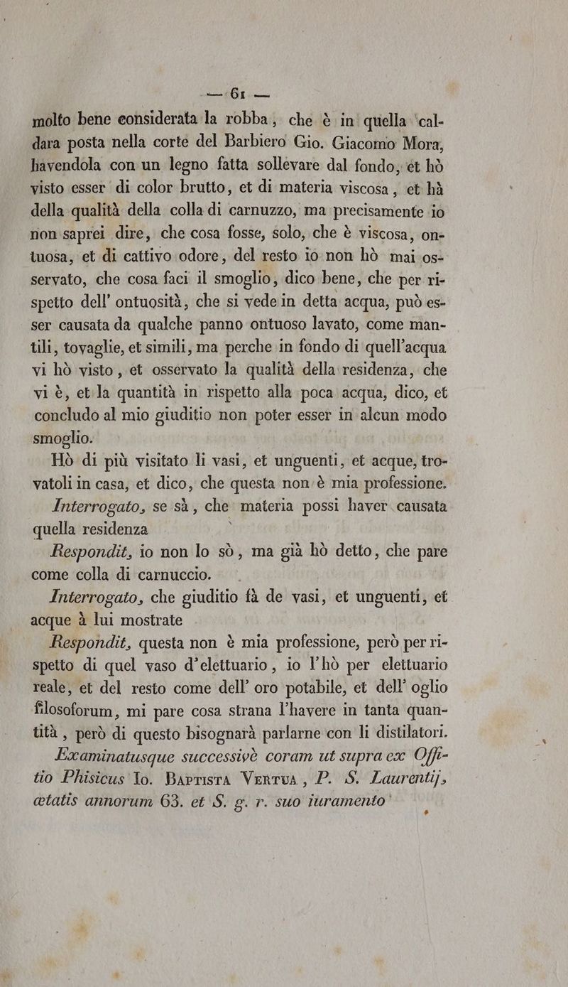 molto bene considerata la robba, che è in' quella ‘cal- dara posta nella corte del Barbiero Gio. Giacomo Mora, lavendola con un legno fatta sollevare dal fondo; ‘ét hò visto esser di color brutto, et di materia viscosa, et hà della qualità della colla di carnuzzo, ma precisamente ‘io non saprei dire, che cosa fosse, solo, che è viscosa, on- luosa, et di cattivo odore, del resto io non hò mai os» servato, che cosa faci il smoglio, dico bene, che per ri- spetto dell’ ontuosità, che si vedein detta acqua, può es- ser causata da qualche panno ontuoso lavato, come man- tili, tovaglie, et simili, ma perche in fondo di quell’acqua vi hò visto, et osservato la qualità della: residenza, che vi è, etla quantità in rispetto alla poca. acqua, dico, et concludo al mio giuditio non poter esser in alcun modo smoglio. Hò di più visitato li vasi, et unguenti, et acque, tro- vatoli in casa, et dico, che questa non è mia professione. Interrogato, se sà , che materia possi haver. causata quella residenza Ho Respondit, io non lo sò, ma già hò detto, che pare come colla di carnuccio. Interrogato, che giuditio fà de vasi, et unguenti, et acque à lui mostrate Respondit, questa non è mia professione, però per ri- spetto di quel vaso d’elettuario , io l'hò per elettuario reale, et del resto come dell’ oro potabile, et dell’ oglio filosoforum, mi pare cosa strana l’havere in tanta quan- tità , però di questo bisognarà parlarne con li distilatori. Examinatusque successivè coram ut supra cx Offi- tio Phisicus To. Barrisra Vertua, P. S. Laurenti], otatis annorum 63. et S. g. r. suo iuramento’ #