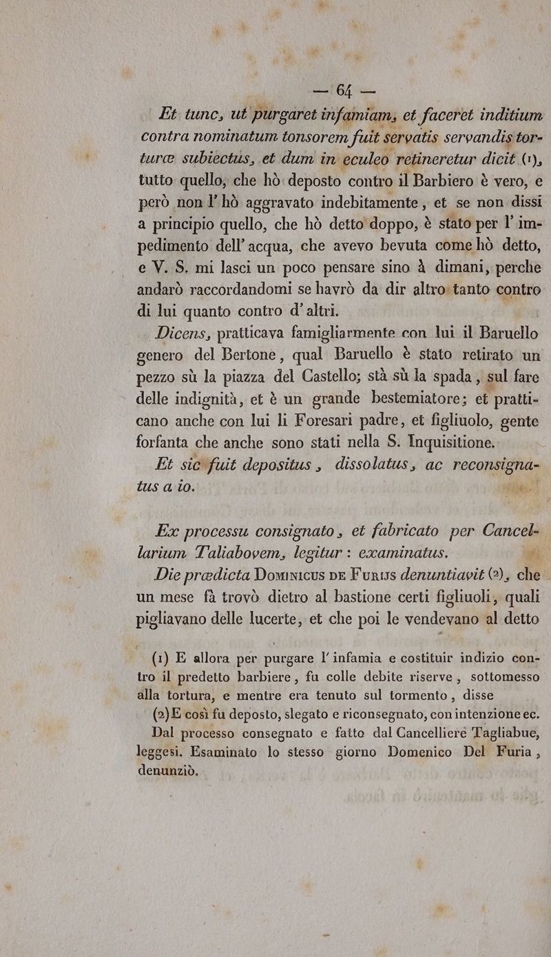 LA Et tunc, ut ‘purgaret infamiam, et faceret inditium contra nominatum tonsorem fuit. servatis servandis tor- turce subiectus, et dum in eculeo retineretur dicit: (1), tutto quello; che hò: deposto contro il Barbiero è vero, e però non l’hò aggravato indebitamente , et se non dissi a principio quello, che hò detto doppo, è stato per l’.im- pedimento dell’acqua, che avevo bevuta come hò detto, e V. S. mi lasci un poco pensare sino à dimani, perche andarò raccordandomi se havrò da dir altro tanto contro di lui quanto contro d’ altri. Dicens, pratticava famigliarmente con lui il Baruello | genero del Bertone, qual Baruello è stato retirato un pezzo sù la piazza del Castello; stà sù la spada, sul fare delle indignità, et è un grande bestemiatore; ct pratti- cano anche con lui li Foresari padre, et figliuolo, gente forfanta che anche sono stati nella S. Inquisitione. Et sic fuit depositus, dissolatus, ac recon: tus a 10. I SE» Ex processu consignato , et fabricato per Cancel- larium Taliabovem, E oitur : craminatus. vi Die predicta dia DE Furis denuntiavit (2), che un mese fà trovò dietro al bastione certi figliuoli, quali pigliavano delle lucerte, et che poi le vendevano al detto (1) E allora per purgare l’infamia e costituir indizio con- tro il predetto barbiere, fu colle debite riserve, sottomesso alla tortura, e mentre era tenuto sul tormento, disse (2) E così fu deposto, slegato e riconsegnato, con intenzione ec. Dal processo consegnato e fatto dal Cancelliere Tagliabue, leggesi. Esaminato lo stesso giorno Domenico Del Furia, denunziò.