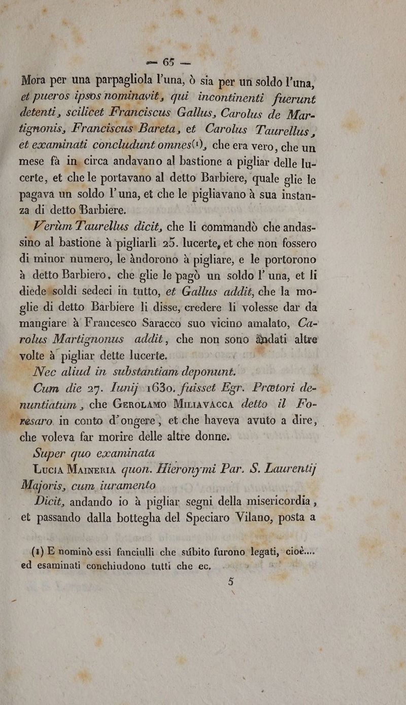 EL Mon r per una parpagliola l’una, ò sia per un soldo l’una, et pueros ipsos nominavit, qui incontinenti fuerunt detenti, scilicet HA erscn Gallus, Carolus de Mar- tignonis, Franciscus Bareta, et Carolus Taurellus , et examinati concludunt omnest*), che era vero, che un mese fà in, circa andavano al bastione a pigliar delle lu- certe, et che le portavano al detto Barbiere, quale glie le pagava un soldo l'una, et che le pigliavano à sua instan- za di detto Barbiere. . VerùmTaurellus dicit, che li commandò che andas- sino al bastione è ‘pigliarli 25. lucerte, et che non fossero di minor numero, le àndorono è pigliare, e le portorono à detto Barbiero, che glie le pagò un soldo l’ una, et li diede soldi sedeci in tutto, et Gallus addit, che la mo- glie di detto Barbiere li disse, credere li volesse dar da mangiare à Francesco Saracco suo vicino amalato, Ca- rolus Martignonus addit, che non sono &amp;ndati ‘altre ra à pigliar dette lucerte. — Nec aliud in substantiam deponunt. Cum die 27. lunij 1630. fuisset Egr. Pretori de- | resaro. in conto d° ongere, et.che haveva avuto a dire, che voleva far morire delle altre donne. Super quo cxaminata Lucia MAmERIA quorn. Hicronymi Par. S. Laurentij Majoris, cum iuramento Dicit, andando io è pigliar segni della misericordia : et passando dalla bottegha del Speciaro Viana: posta a (1) E nominò essi fanciulli che svibito furono legati, cioè.. ed esaminati conchiudono tutti che ec.