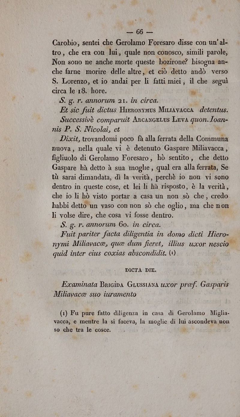 e Carobio, sentei che Gerolamo Foresaro disse con un’ al- tro, che era con lui, quale non conosco, simili parole, Non sono ne anche morte queste bozirone? bisogna an- che farne morire delle altre, et ciò detto andò verso S. Lorenzo, et io andai per li fatti miei, il che seguì circa le 18. hore. sà; | $. g. r. annorum 21. in circa. Et sic fuit dictus Hirronymus MiniAvaccA detentus. Successivè comparuit AncanceLus Leva quon.loan- nis P. S. Nicolai, et Dixit, trovandomi poco fà alla ferrata della Communa nuova, nella quale vi è detenuto Gaspare Miliavacca , figliuolo di Gerolamo Foresaro, hò sentito, che detto Gaspare hà detto àè sua moglie, qual era alla ferrata, Se tù sarai dimandata, dì la verità, perchè io non vi sono dentro in queste cose, et lei li hà risposto, è la verità, che io li hò visto portar a casa un non sò che, credo habbi detto un vaso con non sò che oglio, ma che non li volse dire, che cosa vi fosse dentro. S. g. r. annorum 60. in circa. Fuit pariter facta diligentia in domo dicti Hiero- nymi Miliavaca, qua dum fieret, illius uxor nescio quid inter eius coxias abscondidit. (1) DICTA DIE. Examinata Bricipa Guussiana uror pref. Gasparis Miliavaca suo iuramento (1) Fu pure fatto diligenza in casa di Gerolamo Miglia- vacca, e mentre la si faceva, la moglie di lui ascondeva non so che tra le cosce.