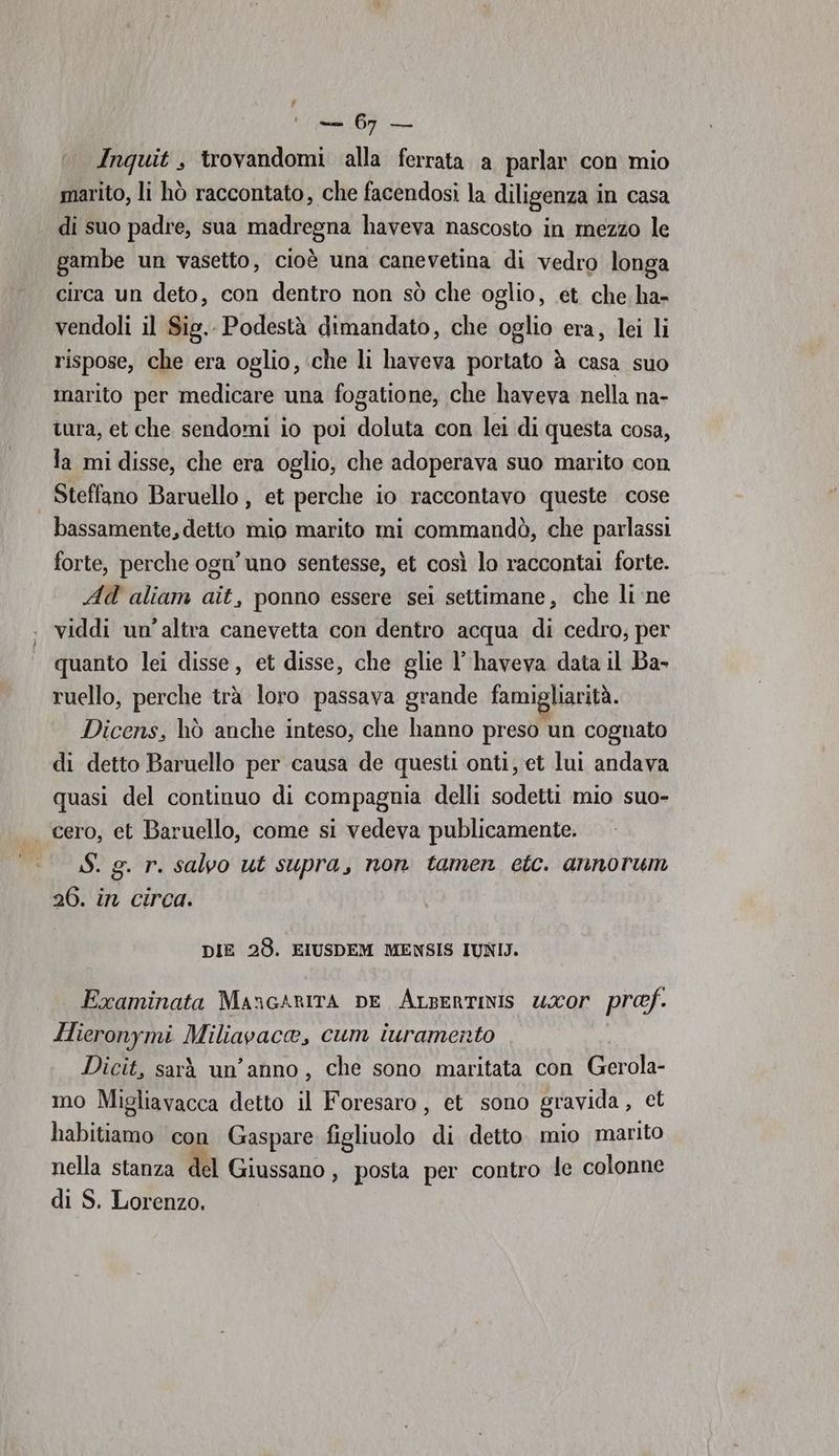 LÀ — 60 — Inquit , trovandomi alla ferrata a parlar con mio marito, li hò raccontato, che facendosi la diligenza in casa di suo padre, sua madregna haveva nascosto in mezzo le gambe un vasetto, cioè una canevetina di vedro longa circa un deto, con dentro non sò che oglio, et che ha- vendoli il Sig.. Podestà dimandato, che oglio era, lei li rispose, che era oglio, che li haveva portato à casa suo marito per medicare una fogatione, che haveva nella na- tura, et che sendomi io poi doluta con lei di questa cosa, la mi disse, che era oglio, che adoperava suo marito con Steffano Baruello , et perche io raccontavo queste cose bassamente, detto mio marito mi commandò, che parlassi forte, perche ogn’ uno sentesse, et così lo raccontai forte. Ad aliam ait, ponno essere sei settimane, che li ne viddi un’altra canevetta con dentro acqua di cedro; per quanto lei disse, et disse, che glie l’ haveva data il Ba- ruello, perche trà loro passava grande famigliarità. Dicens, hò anche inteso, che hanno preso un cognato di detto Baruello per causa de questi onti, et lui andava quasi del continuo di compagnia delli sodetti mio suo- | cero, et Baruello, come si vedeva publicamente. S. g. r. salvo ut supra, non tamen etc. annorum 26. in circa. DIE 28. EIUSDEM MENSIS IUNIJ. Examinata MancarITÀ pe Arsertinis uxor pref. Hieronymi Miliavaca, cum iuramento Dicit, sarà un'anno, che sono maritata con EER mo Migliavacca detto il Foresaro, et sono gravida, € x habitiamo col Gaspare. figliuolo ‘Ri detto. mio marito nella stanza del Giussano, posta per contro le colonne di S. Lorenzo.