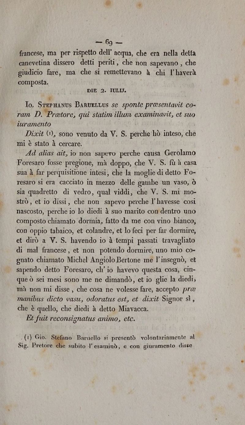 francese, ma per rispetto dell’ acqua, che era nella detta canevetina dissero detti periti, che non sapevano , che giudicio fare, ma che si remettevano à chi l’haverà composta. | DIE 2. IULIJ. To. SrePRANIS BARvELLUS se sponte presentavit co- ram D. ‘Protore, qui statim illum examinavit, et suo iuramento Dixit (1), sono venuto da V. S. perche hò inteso, che mi è stato à cercare. Ad alias ait, io non sapevo perche causa Gerolamo Foresaro fosse pregione, mà doppo, che V. S. fù à casa sua à far perquisitione intesi, che la moglie di detto Fo- resaro si era cacciato in mezzo delle gambe un vaso, Ò sia quadretto di vedro, qual viddi, che V. S. mi mo- strò , et io dissi, che non sapevo perche l’havesse così nascosto, perche io lo diedi à suo marito con dentro uno composto chiamato dormia, fatto da me con vino bianco, con oppio tabaico, et colandre, et lo feci per far dormire, et dirò a V. S. havendo io è tempi passati travagliato di mal francese, et non potendo dormire, uno mio co- gnato chiamato Michel Angiolo Bertone me l’insegnò, et sapendo detto Foresaro, ch'io havevo questa cosa, cin- que ò sei mesi sono me ne dimandò, et io glie la diedi, mà non mi disse, che cosa ne volesse fare, accepto pre manibus dicto vasu, odoratus est, et dixit Signor sì, che è quello, che diedi è detto Miavacca. Et fuit reconsignatus animo, etc. Sig. Pretore che subito l’ esaminò, e con giuramento disse