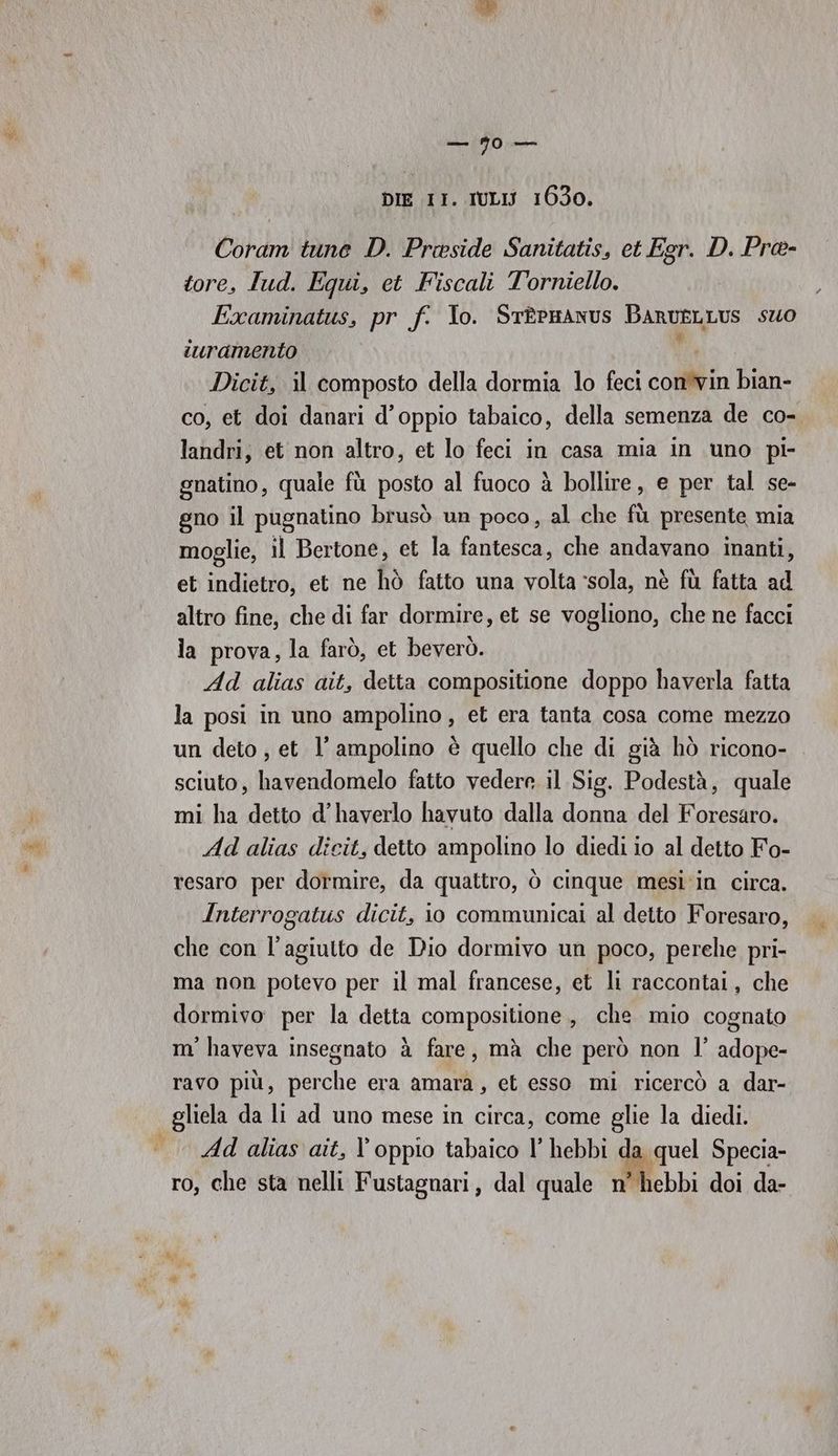 DIE II. IULISJ 1630. Coram tune D. Preside Sanitatis, et Egr. D. Pre- tore, lud. Equi, et Fiscali T'orniello. Examinatus, pr f. Io. STtÈPHANUS BARUELLUS suo suramento Dicit, il composto della dormia lo feci con'vin bian- co, et doi danari d’oppio tabaico, della semenza de co- landri, et non altro, et lo feci in casa mia in uno pi- gnatino, quale fù posto al fuoco à bollire, e per tal se- gno il pugnatino brusò un poco, al che fù presente mia moglie, il Bertone, et la fantesca, che andavano inanti, et indietro, et ne hò fatto una volta ‘sola, nè fù fatta ad altro fine, che di far dormire, et se vogliono, che ne facci la prova, la farò, et beverò. Ad alias ait, detta compositione doppo haverla fatta la posi in uno ampolino , et era tanta cosa come mezzo un deto , et l’ampolino è quello che di già hò ricono- sciuto, havendomelo fatto vedere il Sig. Podestà, quale mi ha detto d’haverlo havuto dalla donna del Foresaro. Ad alias dicit, detto ampolino lo diedi io al detto Fo- resaro per dormire, da quattro, ò cinque mesi'in circa. Interrogatus dicit, io communicai al detto Foresaro, che con l’agiutto de Dio dormivo un poco, perehe pri- ma non potevo per il mal francese, et li raccontai, che dormivo per la detta compositione , che mio cognato m' haveva insegnato à fare, mà che però non l’ adope- ravo più, perche era amara, et esso mi ricercò a dar- gliela da li ad uno mese in circa, come glie la diedi. | Ad alias ait, l’ oppio tabaico l’ hebbi dal quel Specia- ro, che sta nelli Fustagnari, dal quale n’hebbi doi da-