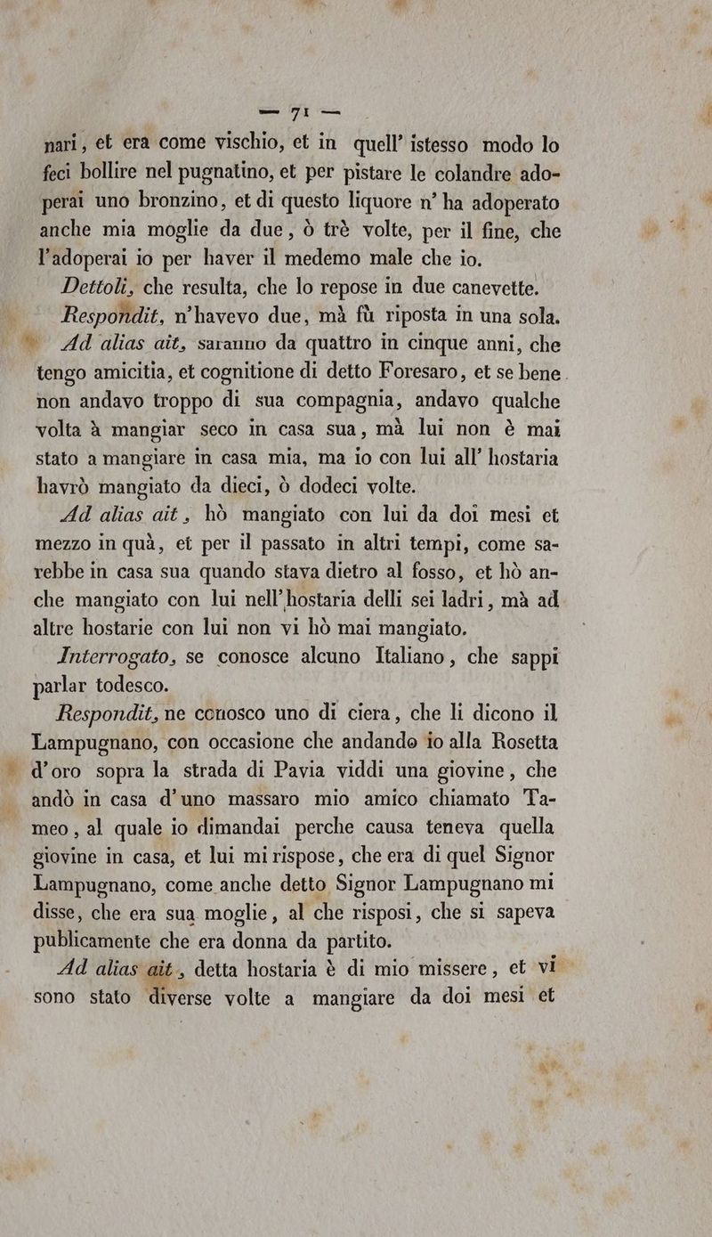 feci bollire nel pugnatino, et per pistare le colandre ado- perai uno bronzino, et di questo liquore n° ha adoperato anche mia moglie da due, ò trè volte, per il fine, che l’adoperai io per haver il medemo male che io. Dettoli, che resulta, che lo repose in due canevette. Respondit, n'havevo due, mà fù riposta in una sola. |» Adalias aît, saranno da quattro in cinque anni, che tengo amicitia, et cognitione di detto Foresaro, et se bene. non andavo troppo di sua compagnia, andavo qualche volta è mangiar seco in casa sua, mà lui non è mai stato a mangiare in casa mia, ma io con lui all’ hostaria havrò mangiato da dieci, ò dodeci volte. Ad alias ait, hò mangiato con lui da doi mesi et mezzo in quà, et per il passato in altri tempi, come sa- rebbe in casa sua quando stava dietro al fosso, et hò an- che mangiato con lui nell’hostaria delli sei ladri, mà ad altre hostarie con lui non vi hò mai mangiato. Interrogato, se conosce alcuno Italiano, che sappi parlar todesco. Respondit, ne conosco uno di ciera, che li dicono il Lampugnano, con occasione che andando io alla Rosetta . d’oro sopra la strada di Pavia viddi una giovine, che andò in casa d’uno massaro mio amico chiamato Ta- meo , al quale io dimandai perche causa teneva quella giovine in casa, et lui mi rispose, che era di quel Signor Lampugnano, come anche detto Signor Lampugnano mi disse, che era sua moglie, al che risposi, che si sapeva publicamente che era donna da partito. Ad alias ait, detta hostaria è di mio missere, et vi sono stato diverse volte a mangiare da doi mesi et ge