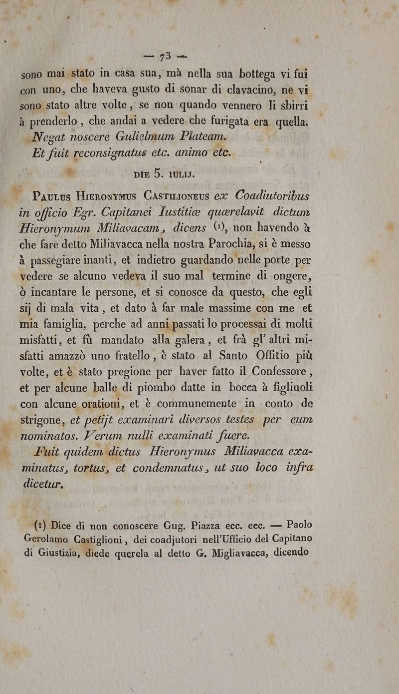 sono mai stato in casa sua, mà nella sua bottega vi fui con uno, che haveva gusto di sonar di clavacino, ne vi sono stato altre volte, se non quando vennero li shirti à prenderlo , che andai a vedere che furigata era i quella. .Negat noscere Gulielmum Plateam. Et a reconsignatus etc. animo ete. % DIE 5. 1ULIJ. PauLus Hrrrowymus Castizioneus ex Coadiutoribus in officio Egr. Capitanei Iustitia quarelavit dictum da Miliavacam, dicens ©, non havendo è che fare detto Miliavacca nella nostra Parochia, si è messo à passegiare inanti, et indietro guardando nelle porte per vedere se alcuno vedeva il suo mal termine di ongere, ò incantare le persone, et si conosce da questo, che egli sij di mala vita, et dato à far male massime con me et mia famiglia, perche ad anni passati lo processai di molti misfatti, et fù mandato alla galera, et frà gl' altri mi- sfatti amazzò uno fratello, è stato al Santo Offitio più volte, et è stato pregione per haver fatto il Confessore , et per alcune balle di piombo datte in bocca è figlioli con alcune orationi, et è communemente in conto de strigone, et petijt ecxaminari diversos testes per eum nominatos. Verum nulli examinati fuere. Fuit quidem dictus Hieronymus Miliavacca exa- minatus, tortus, et condemnatus, ut suo loco infra dicetur. | (1) Dice di non conoscere Gug. Piazza ecc. ecc. — Paolo Gerolamo C tiglioni, dei coadjutori nell'Ufficio del Capitano di Giustizia, diede querela al detto G, Migliavacca, dicendo