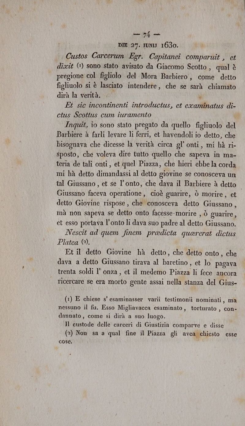 | DIE 27. IUNIJ 1630. Custos Carcerum Egr. Capitanei comparwit , et dixit (*) sono stato avisato da Giacomo Scotto , qual è pregione col figliolo del Mora Barbiero, come detto figliuolo si è lasciato intendere, che se sarà chiamato dirà la verità.  Et sic incontinenti introductus, et examinatus di- ctus Scottus cum iuramento Inquit, io sono stato pregato da quello figliuolo del Barbiere à farli levare li ferri, et havendoli io detto, che bisognava che dicesse la verità circa gl’ onti, mi hà ri- sposto, che voleva dire tutto quello che sapeva in ma- teria de tali onti, et quel Piazza, che hieri ebbe la corda mi hà detto dimandassi al detto giovine se conosceva un tal Giussano , et se l’onto, che dava il Barbiere è detto detto Giovine rispose , che conosceva detto Giussano, mà non sapeva se detto onto facesse- morire , ò guarire, et esso portava l’onto li dava suo padre al detto Giussano. Nescit ad quem finem predicta quererat dictus Platea (2). | Et il detto Giovine hà detto, che detto onto, che dava a detto Giussano tirava al baretino , et lo pagava trenta soldi l’ onza , et il medemo pisa li fece ancora ricercare se era morto gente assai nella stanza del Gius- (1) E chiese s’esaminasser varii testimonii nominati, ma nessuno il fu. Esso Migliavacca esaminato, torturato , con- dannato, come si dirà a suo luogo. Il custode delle carceri di Giustizia comparve e disse (2) Non sa a qual fine il Piazza gli avea chiesto esse cose.