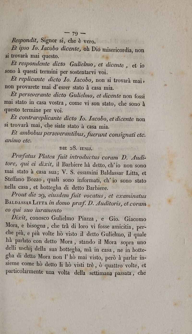 Respondit, Signor sì, che è vero. Et ipso Io. lacobo dicente, oh Diò misericordia, non sì trovarà mai questo. ‘% Et respondente dicto Gulielmo, et dicente set io sono à questi termini per sostentarvi voi, Et replicante dicto Io. Iacobo, non si trovarà mai» non provarete mai d’esrer stato à casa mia. Et perseverante dicto Gulielmo, et dicente non fossì mal stato in casa vostra, come vi son stato, che sono è questo termine per voi. Et contrareplicante dicto To. Iacobo, et dicente non sl trovarà mai, che siate stato à casa mia. Et ambobus perseverantibus, fuerunt consignati etc. animo etc. DIE 28. IUNIJ. Prafatus Platea fuit introduetus coram D. Audi- tore, qui ci dixit, il Barbiere hà detto, ch'io non sono mal stato à casa sua; V. S. essamini Baldassar Litta, et Steffano Bozzo , quali sono informati, ch'io sono stato nella casa, et bottegha di detto Barbiere. Prout die 29, ciusdem fuit vocatus, et cxaminatus BaLDASSAR LITTA în domo pref. D. Auditoris, et coram . co qui suo iuramento Dixit, conosco Gulielmo Piazza, e Gio. Giacomo Mora, e bisogna, che trà di loro vi fosse amicitia, per- che più, e più volte hò visto il detto Gulielmo, il quale hà parlato con detto Mora > stando il Mora sopra uno delli uschij della sua bottegha, mà in casa, ne in botte- gha di detto Mora non 1° hò mai visto, però è parlar in- sieme come hò detto li hò visti trà , Ò quattro volte, et particolarmente una volta della settimana passata , che