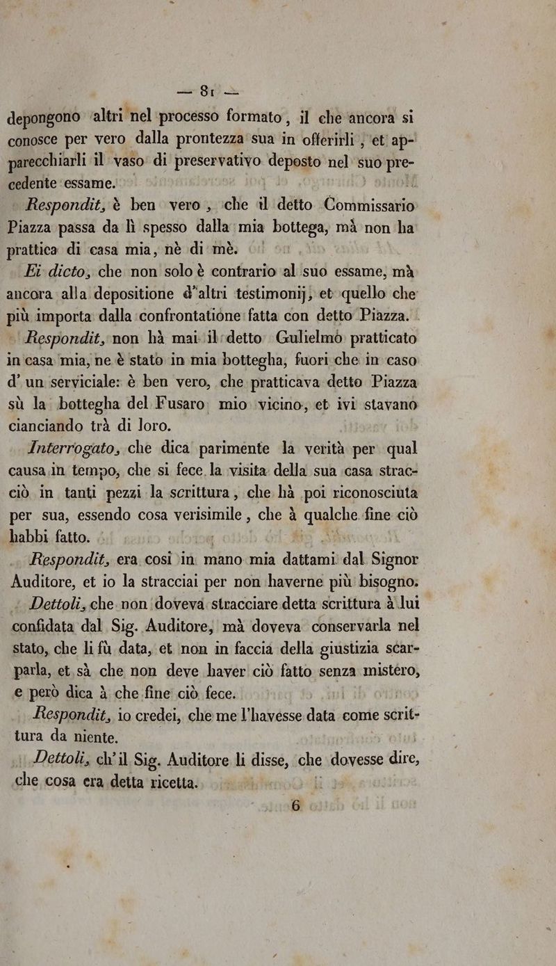 — Sr depongono ‘altri nel processo formato, il che ‘ancora si conosce per vero dalla prontezza sua in offerirli s ettap- parecchiarli il: vaso: di preservativo deposto nel’ suo pre- cedente ‘essame. i Respondit, è ben vero , ‘che i detto Commissario Piazza passa da lì passò dalla mia bottega, mà non ha prattica di casa mia, nè di mè. .. Ei dicto, che non solo è contrario al suo essame, mà ancora alla depositione d'altri testimonij, et quello che più importa: dalla ‘confrontatione fatta con detto Piazza. Respondit, non hà mai: il: detto Gulielmò: pratticato in'casa mia, ne è stato in mia bottegha; fuori che in caso d'un serviciale: è ben vero, che pratticava detto Piazza sù la bottegha del Fusaro. mio vicino, et ivi stavano cianciando trà di loro. Interrogato, che dica parimente la verità per. qual causa In tempo, che si fece la visita della sua casa strac- ciò in tanti pezzi la scrittura, che hà poi riconosciuta per sua, essendo cosa verisimile , che à quale fine ciò habbi fatto. SPA Respondit, era. così )in. mano mia dns dal Signor Auditore, et io la stracciai per non ‘haverne più bisogno: Dettoli, che. non doveva: stracciare detta scrittura à lut confidata dal Sig. Auditore, mà doveva conservarla nel stato, che li fù data, et non in faccia della giustizia scar- parla, et,sà che non deve haver ciò fatto senza mistero, e però dica è che fine ciò fece. Db oil Respondit, lo credei, che me l’havesse dats come e scri» tura da niente. ' Dettoli, ch’ il Sig. Auditore li disse, che dovesse “nei sep cosa era detta ricetta.