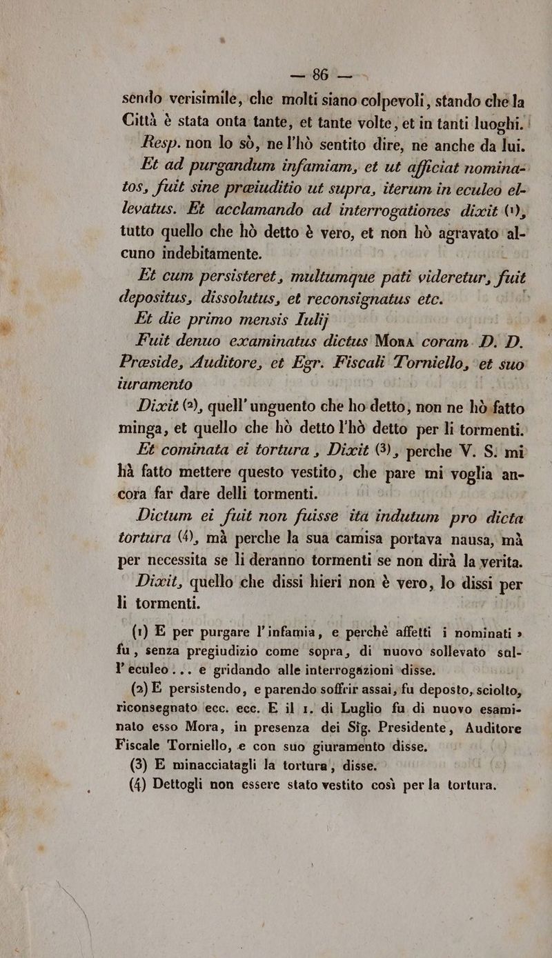 Bee t:7.) sendo verisimile, che molti siano colpevoli, stando chela Città è stata onta tante, et tante volte, et in tanti luoghi. Resp. non lo sò, ne l’hò sentito dire, ne anche da lui. Et ad purgandum infamiam, et ut afficiat nomina- tos, fuit sine preiuditio ut supra, iterum in eculeo el- levatus. Et acclamando ad interrogationes dixit (1), tutto quello che hò detto è vero, et non hò agravato. al- cuno indebitamente. Et cum persisteret, multumque pati videretur, fuit depositus, dissolutus, et reconsignatus etc. Et die primo mensis lulij Fuit denuo examinatus dictus Mora coram. D. D. Preside, Auditore, et Egr. Fiscali Torniello, et suo turamento Dixit (2), quell’ unguento che ho detto; non ne hò.fatto minga, et quello che hò detto l'hò detto per li tormenti. Et cominata ei tortura , Dixit (3), perche V. S! mi hà fatto mettere questo vestito, che pare mi voglia an- cora far dare delli tormenti. Dictum ei fuit non fuisse ita indutum pro dicta tortura (4), mà perche la sua camisa portava nausa, mà per necessita se li deranno tormenti se non dirà la verita. Dixit, quello che dissi hieri non è vero, lo dissi ‘per li tormenti. (1) E per purgare l’infamia, e perchè affetti i nominati » fu, senza pregiudizio come sopra, di nuovo sollevato sal- l’eculeo... e gridando alle interrogazioni disse. (2) E persistendo, e parendo soffrir assai,:fu deposto, sciolto, riconsegnato ‘ecc. ecc. E il 1. di Luglio fu di nuovo esami- nalo esso Mora, in presenza dei Sig. Presidente, Auditore Fiscale Torniello, e con suo giuramento ‘disse. (3) E minacciatagli la tortura‘, disse. (4) Dettogli non essere stato vestito così per la tortura.