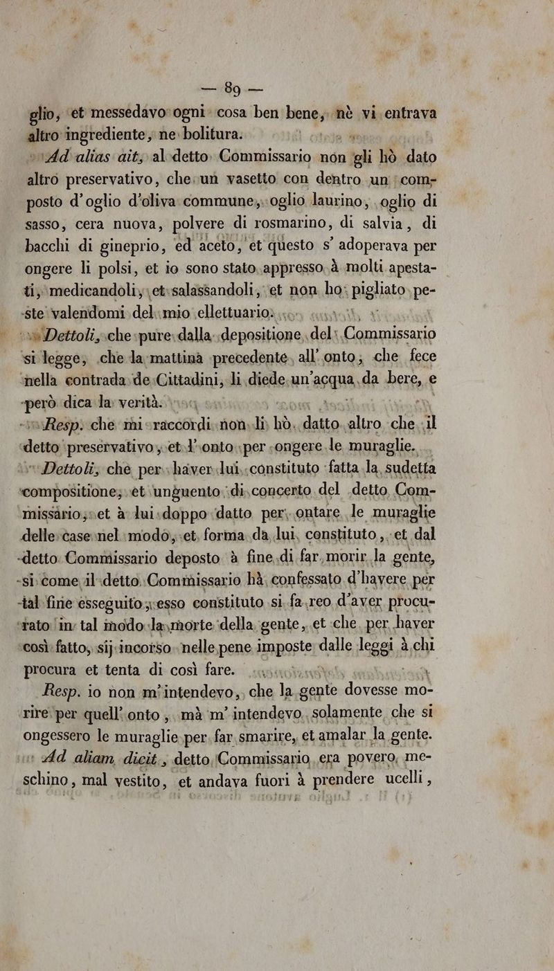 ni glio, ‘et messedavorogni: cosa ben RA nè vi entrava altro ingrediente, ne. bolitura. otel vrAd'alias aits al-detto. Commissario non ‘gli hiò dato altro preservativo, che; un vasetto con dentro un ;com- posto d'oglio d'oliva commune, oglio laurino, \oglio di sasso, cera nuova, polvere di rosmarino, di salvo di bacchi di gineprio, ed aceto, et questo s° adoperava per ongere li polsi, et io sono stato. appresso. à molti apesta- ti, medicandoli;et:salassandoli, et non ho: pigliato pe- Resp. che mi-raccordi. non th non regi ‘altro che il Dettoli, che per. haver.lui,;constituto : ‘fatta la, sudetta missaàrio;set à dui.sdoppo datto per; ontare, le muraglie delle: case nel: modo, «et. forma da lui, consuituto,. et dal EI si. comevil:detto. Commissario hà, confessato d' hayere per così: fatto; sij:incorso. nelle,pene Ammposter dalle leggi à chi procura et tenta di così fare. una Lidi Resp. io non mòintendevo,, che la gigi Crepe mo- rire.per quell’ onto mà m' intendevo, solamente che si ONES le muraglie per. far smarire,, et amalar. la gente. : Ad aliam dicit., detto,Commissario era povero, me- schino, mal vestito, et andava Mora à prendere ucelli E