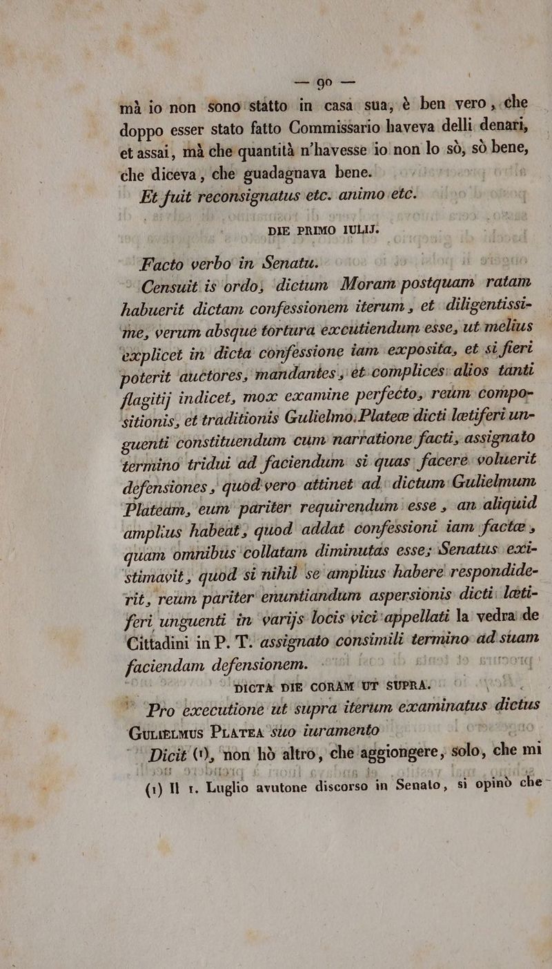 : da jb mà io non Sono'statto in casa sua, è ben vero, .che doppo esser stato fatto Commissario haveva delli. denari, et assai, mà che quantità n’havesse io non lo sò, sò bene, ‘che diceva, che guadagnava bene. Et.fuit reconsignatus etc. animo etc. DIE PRIMO IULIJ. Facto verbo in Senatu. ° Censuit is '‘ordo; ‘dictum Moram postquam ratam habuerit dictam confessionem iterum, et diligentissi- ‘me, verum absque tortura eacutiendum esse, ut melius explicet in dicta confessione iam exposita, et si fieri poterit ‘auctoress mandantes;'étcomplices: alios tanti flagitij indicet, mox examine perfetto, reum compo- sitionis, et traditionis Gulielmo: Platea dicti letiferi un- guenti constituendum cum narratione facti, assignato termino tridui ad faciendum si quas. facere voluerit defensiones ,' quod'vero attinet ad dictum:Gulielmum Platédm, eum’ pariter requirendum esse , an aliquid amplius habeat} quod addat confessioni iam facte , quam omnibus'collatam diminutas esse; Senatus exi- ‘stimavit, quod si nihil se'amplius habere respondide- rit, reum pariter enuntiandum aspersionis dicti; leti- feri unguenti in varijs locis vici‘appellati la vedrade Cittadini in P. T. assignato consimili termino ad'suam faciendam defensionem. | 19 GIIMOT Ir ‘Dicrà DIE CORAM UT SUPRA. i ‘Pro executione ut supra iterum examinatus dictus GucieLmus Prarea ‘Sto ivramento | OO ‘ Dicit (*), ‘non hò altro, che aggiongere, solo, che mi A ROM ()Ur. Luglio avutone discorso in Senato, sì opinò che-