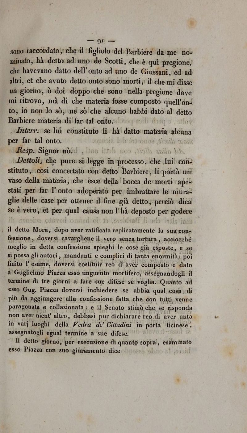 cisco GE sono raccordato;:che»il figliolo ‘del Barbiere da me no- minato ; hà: detto: ad) uno ‘de Scotti, che è quì pregione,: che havevano datto dell’onto ad uno de Giussani, éd'ad altri, et che avuto detto ontò' sono morti; il che mi disse un giorno, dò doi. doppo<che. sono nella pregione dove mi ritrovo, mà di che materia fosse composto quell’ond to, io non lo sòy ne sò ‘che alcuno habbi veli al detto Barbiere materia di! far tal onto: . Anterr: ‘se lui constituto li “hà: datto materia “elcla per far tal onto. ‘019018 dob'Sti-ànor AYA Resp. Sigmolnmboi ;ilmo ib go Sipib ent DI »Dettoli; che pure si legge - in: ‘processo; che Juif con: stituto, cosi concertato conodetto Bar biere; li portò: uni vaso ‘della materia, che esce della Lande io morti ;ape- stati «per far l’ onto adoperatò per ‘imbrattare le! mura? glie delle ‘case per ottener il fine. già detto; perciò dica se è. vero et per ron causa cgenpt n deposto pari capa il detto Mora, sato aver rétificata ne la sua;con- fessione ,, doversi cavargliene il. vero senza tortura, acciocchè meglio in detta confessione spieghi le cose già esposte, e se si possa gli autori, mandanti e complici di tanta enormità: poi finito l’ esame, doversi coslituir reo d’ aver composto ‘e’ dato _a'Guglielmo Piazza esso unguento mortifero, asségnandogli il termine di tre giorni a’ fare ‘sue difese se voglia; Quanto ad esso Gug. Piazza doversi inchiedere se abbia qual cosa di | più da aggiungere (alla. confessione fatta che con tutti. venne paragonata e collazionata: e il Senato stimò che se visponda non aver nient’ altro, debbasi pur dichiarare reo di aver unto in var] luoghi della Vedra de’ Cittadini in porta. ticinese , assegnatogli Spuei termine a sue difese. Il detto giorno, per esecuzione di quanto sopra, esaminato esso Piazza con suo: giuramento dice: | del