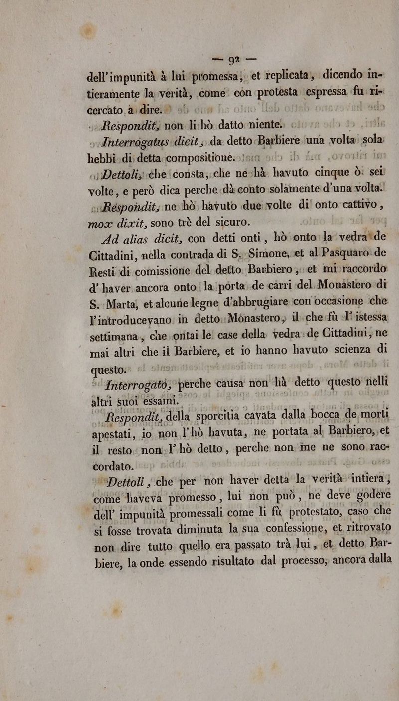 sd — dell’impunità è lui promessa;; et replicata, dicendo in- tieramente Ja verità, come con pr ‘espressa | fu. ri- cercato. &amp;: dire. © hs i odo Respondit, non li-hò datto niente. | »vInterrogatus. dicit ;, da detto: Magihernh una ia sola hebbi di) detta compositione. 15: i ib fo LOvontit te ,) Dettoliz «che consta;;che ne. chè Lgr cinque ò: sel volte, e però dica perche dà conto solamente d'una volta. ;Respondit, ne hò. havuto due volte dil onto cattivo , mox dixit, sono trè del sicuro. ue 9g Ad alias dicit, con detti onti, hò onto:la vedette Cittadini, nella contrada di S. Simone, et al Pasquaro: de Resti di comissione del detto. Barbiero et mi:raccordo d’ haverancora onto! la pòrta..de càrri del. Monastero di S. Marta; etalcune legne d’abbrugiare icon occasione che l’introducevano: in detto.: Monastero, il. che fù «I° istessa settimana, che oritai le! case della vedra: de Cittadini, ne mai altri che il Barbiere, et io hanno havuto scienza di pt si stasi tia | ‘ Interrogato, ‘perche causa non hà detto ‘questo elli altri suoi essami. Respondìt, della sporcitia cavata dalla bocca de morti apestati, io non Thò havuta, ne portata al; Barbiero, et il resto: non:l’ hò detto, perche non ine ne sono. rac- cordato. 4 ‘“Dettoli y che per non haver detta la verità: ‘intiera } comé laveva promesso , lui non può, ne deve godere dell’ impunità promessali come li fù protestato, caso che si fosse trovata diminuta la sua confessione, et ritrovato non dire tutto quello era passato trà lui, et. detto Bar- biere, la onde essendo risultato dal processo; ancora dalla