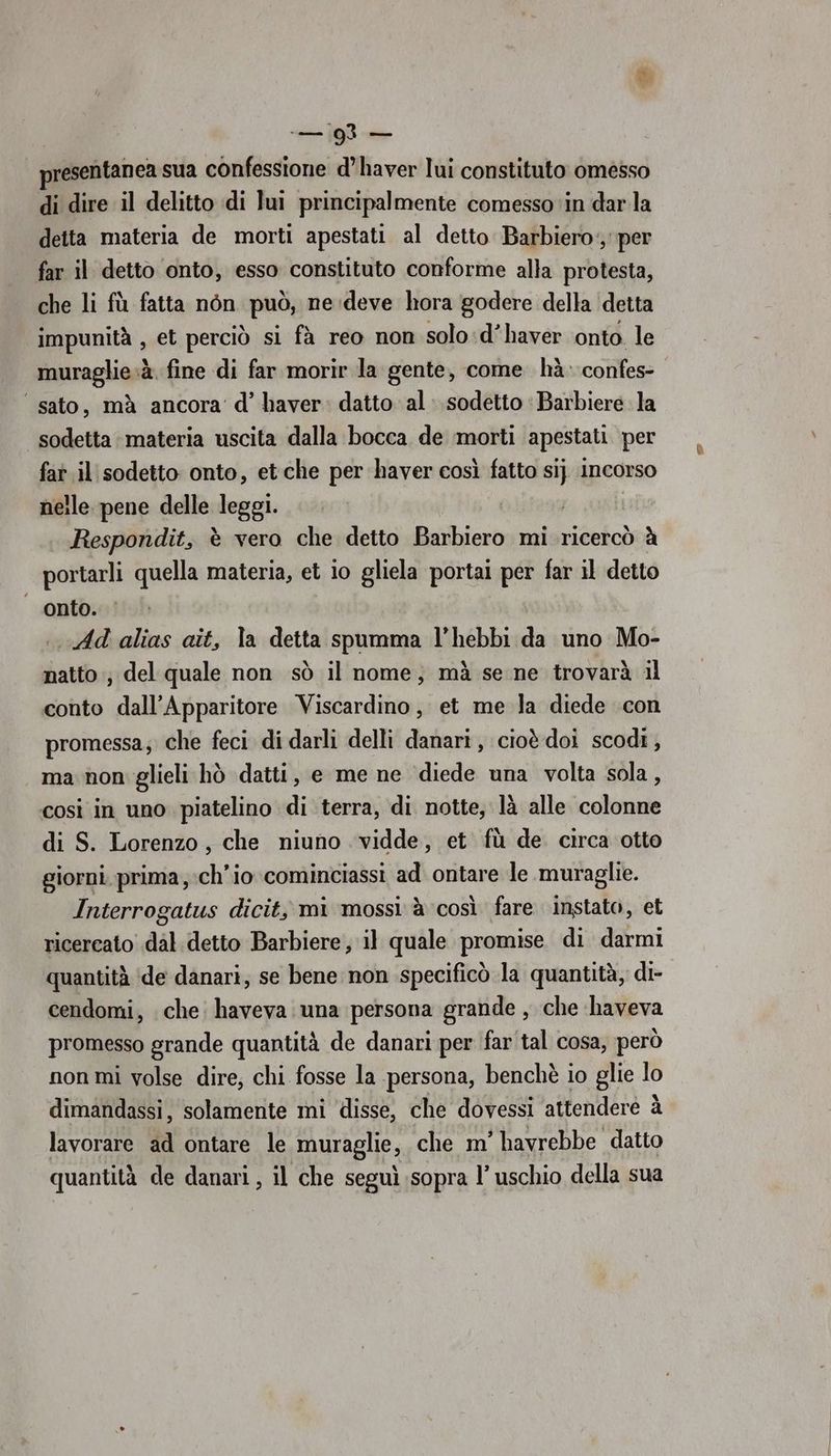 +— 2 — resentanea sua confessione d’haver lui constituto omésso di dire il delitto di lui principalmente comesso in darla detta materia de morti apestati al detto Barbiero‘, per far il detto onto, esso constituto conforme alla protesta, che li fù fatta nòn può, ne:deve hora godere della ‘detta impunità , et perciò si fà reo non solo :d’haver onto. le muraglie.à. fine di far morir la gente, come hà: confes- ‘sato, mà ancora’ d’ haver: datto al. sodetto ‘Barbiere la sodetta materia uscita dalla bocca de morti apestati per fat il sodetto onto, et che per haver così fatto si} incorso nelle pene delle leggi. . |. Respondit, è vero che detto Barbiero mi ricercò è portarli quella materia, et io gliela portai per far il detto onto. | . Ad alias ait, la detta spumma l’hebbi da uno Mo- natto ; del quale non sò il nome, mà se ne trovarà il conto dall’Apparitore Viscardino, et me la diede con promessa; che feci di darli delli danari, cioè doi scodi, ma non glieli hò datti, e me ne diede una volta sola , cosi in uno piatelino di terra, di notte, là alle colonne di S. Lorenzo, che niuno vidde, et fù de circa otto giorni. prima; :ch’io cominciassi ad ontare le .muraglie. Interrogatus dicit, mi mossi è così fare instato, et ricercato dal. detto Barbiere, il quale promise di darmi quantità ‘de danari; se bene non specificò la quantità, di- cendomi, che: haveva una persona grande , che ‘haveva promesso grande quantità de danari per far tal cosa, però non mi volse dire; chi fosse la persona, benchè io glie lo dimandassi, solamente mi ‘disse, che dovessi attendere à lavorare ad ontare le muraglie, che m' havrebbe datto quantità de danari, il che seguì sopra l’uschio della sua