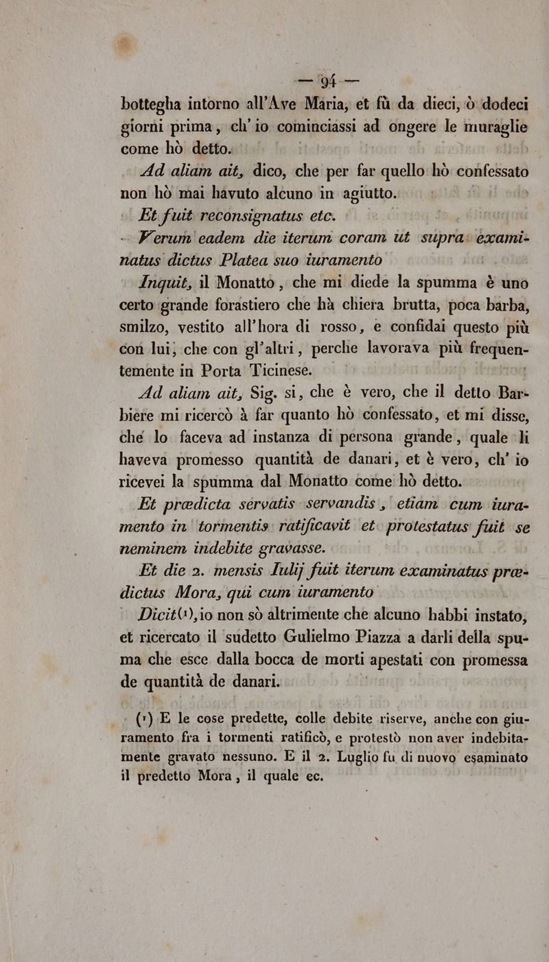 CT bottegha intorno all’Ave Maria; et fù da dieci, ‘è dodeci giorni prima, ch'io cominciassi ad ongere. le muraglie come hò detto. | Ad ‘aliam aîit, dico, che per far quello: hò confessato non hò mai hàvuto alcuno in agiutto. Et fuit reconsignatus etc. | | Ferum'eadem die iterum coram ut ‘supra: exami- natus dictus Platea suo iuramento | Inquit, il Monatto , che mi diede la spumma è uno certo grande forastiero che hà chiera brutta, poca barba, smilzo, vestito all’hora di rosso, e confidai questo più con lui; che con gl’altri, perche lavorava più nere temente in Porta Ticinese. Ad aliam ait, Sig. si, che è vero, che il detto Bar» biere mi ricercò à far quanto hò confessato, et mi disse, che lo faceva ad instanza di persona grande, quale li haveva promesso quantità de danari, et è vero, ch’ io ricevei la spumma dal Monatto come hò detto. Et pradicta servatis servandis , etiam cum iura- mento in'‘tormentis ratificavit et. protestatus fuit se neminem indebite gravasse. Et die 2. mensis Iulij fuit iterum examinatus pra- dictus Mora, qui cum iuramento Dicit(+),i0 non sò altrimente che alcuno habbi instato; et ricercato il sudetto Gulielmo Piazza a darli della spu- ma che esce dalla bocca de morti ‘apestati con promessa de quantità de danari. .* (*) E le cose predette, colle debite riserve, anche con giu- ramento fra i tormenti ratificò, e protestò non aver indebita- mente gravato nessuno. E il 2. Luglio fu di nuovo esaminato il predetto Mora, il quale ec.