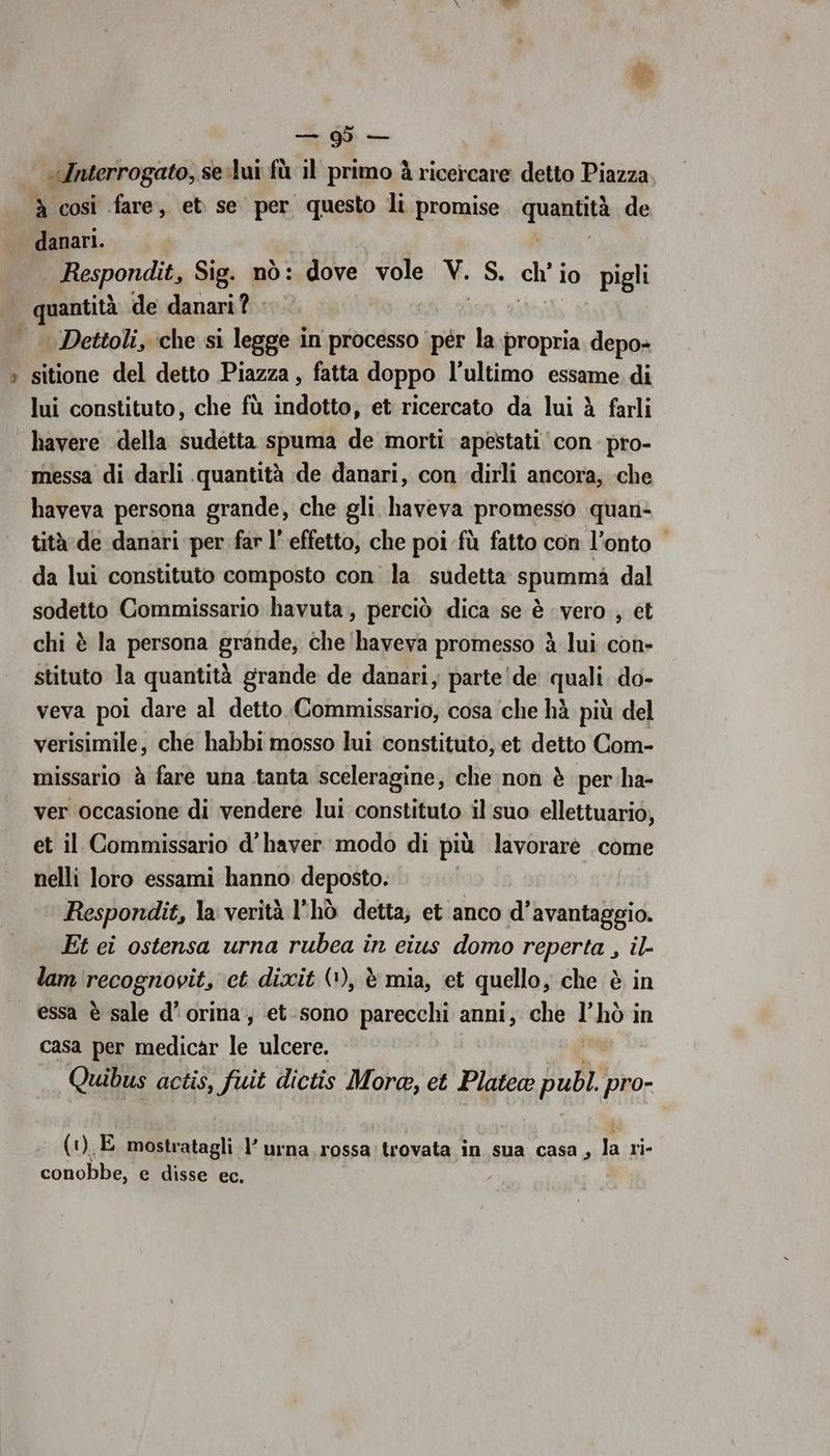 “» @- sd — «\Interrogato, se.lui fù il primo à ricercare detto Piazza à così fare, et se per questo li promise quendtà de danari. Respondit, Sig. nò: dove vole V. S. ci io pigli quantità de danari? Dettoli, che si legge in processo per la propria depo- sitione del detto Piazza, fatta doppo l’ultimo essame di lui constituto, che fù dridiiita) et ricercato da lui è farli havere della sudetta spuma de morti apestati con. pro- messa di darli quantità de danari, con dirli ancora, che haveva persona grande, che gli haveva promesso quan- tità de danari per far l’ effetto, che poi fù fatto con l’onto da lui constituto composto con la sudetta spummà dal sodetto Commissario havuta, perciò dica se è ‘vero , et chi è la persona grande, che haveva promesso è lui con- stituto la quantità grande de danari, parte de quali do- veva poi dare al detto Commissario, cosa che hà più del verisimile, che habbi mosso lui constituto, et detto Com- missario è fare una tanta sceleragine, che non è per ha- ver occasione di vendere lui constituto il suo ellettuario, et il Commissario d’haver modo di più lavorareé come nelli loro essami hanno deposto. Respondit, la verità l'hò detta, et anco d'avantaggio. Et ei ostensa urna rubea in eius domo reperta , il- lam recognovit, et dixit (1), è mia, et quello, che è in essa è sale d’orina,, et-sono parecchi anni, che l’hò in casa per medicar le ulcere. Quibus actis, fuit dictis More, et Platea pub pro- (1), E mostratagli -l’ urna rossa: trovata in sua casa, 1 ri- conobbe, e disse ec. ,