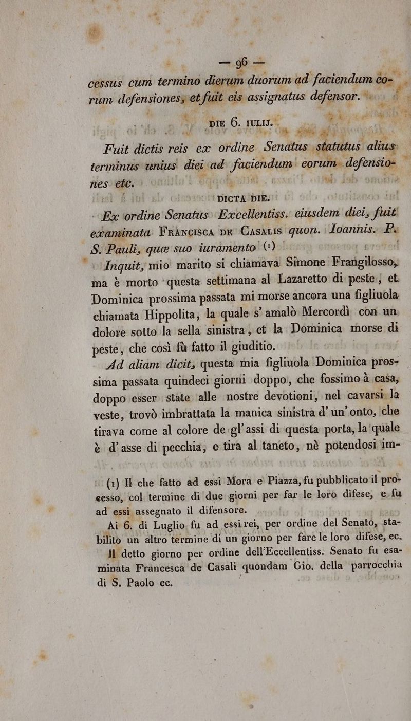 DI x Di (3 (elena e Sire 6. IULITE SA i A RO OR ce Fuit dictis reis ex ordine Senatus statutus aliu terminus ‘unius dici ad faciendum' eorum. defensio- nes ete. L'Ogaani db | una test fi ‘ DICTA'DIE: . Ex ‘ordine Senatus» Excellentiss. ciusdem diei, fuit! examinata Frncisca pe Casdis quon. i Ioannis: Pi S. Pauli, qua suo iuramento (*) i proorl | Inquit, mio marito si chiamava Simone Frarigilosso; ma è morto ‘questa settimana al Lazaretto di. peste., et Dominica prossima passata mi morse ancora una figliuola chiamata Hippolita, la quale 5’ amalò Mercordì con un dolore sotto la sella sinistra; et la Dominica morse di peste, che così fù fatto il giuditio. vi Ad dliam dicit, questa mia figliuola Dominica pros- sima passata quindeci giorni doppo, che fossimo à casa, doppo esser stàte ‘alle nostre devotioni, nel cavarsi la veste, trovò imbrattata la manica sinistra d’ un'onto, che tirava come al colore de.gl’assi di questa porta, la quale è d’asse di pecchia, e tira al taneto, nè potendosi ‘1m- a : (+) IH che fatto ad essi Mora e Piazza, fu pubblicato il pro» ad essi assegnato il difensore. Ai 6. di Luglio. fu ad essirei, per ordine del Senato, sta- bilito un altro termine di un giorno per fare le loro difese, ec. Jl detto giorno per ordine dell’Eccellentiss. Senato fu esa- minata Francesca de Casali quondam Gio. della parrocchia di S. Paolo ec. i ramona