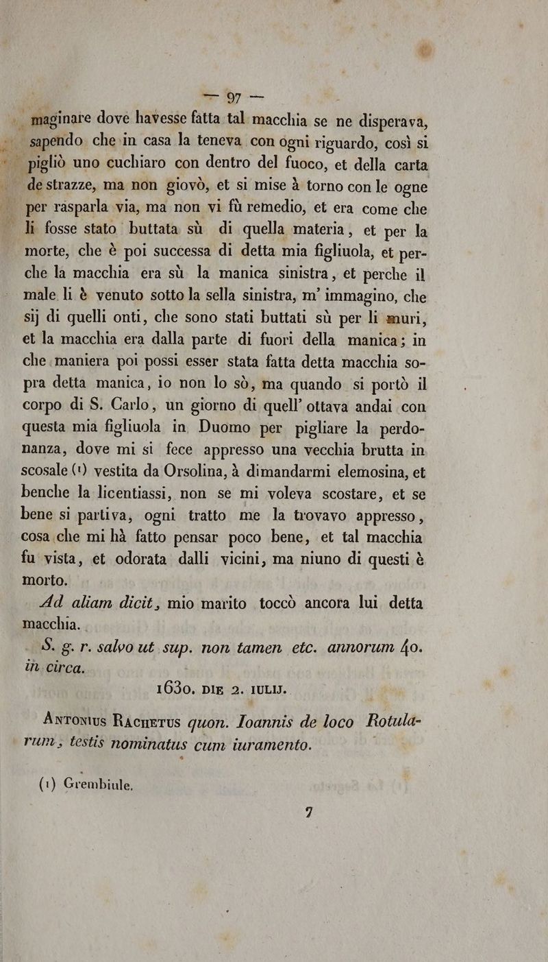 ra er de strazze, ma non giovò, et sì mise à torno con le ogne morte, che è poi successa di detta mia figliuola, et per- che la macchia era sù la manica sinistra , et perche il male li è venuto sotto la sella sinistra, m° immagino, che sij di quelli onti, che sono stati buttati sù per li muri, et la macchia era dalla parte di fuori della manica; in che maniera poi possi esser stata fatta detta macchia so- pra detta manica, io non lo sò, ma quando si portò il corpo di S. Carlo, un giorno di quell’ ottava andai con questa mia figliuola in Duomo per pigliare la perdo- nanza, dove mi si fece appresso una vecchia brutta in scosale (‘) vestita da Orsolina, à dimandarmi elemosina, et benche la licentiassi, non se mi voleva scostare, et se bene si partiva, ogni tratto me la trovavo appresso, cosa che mi hà fatto pensar poco bene, et tal macchia fu vista, et odorata dalli vicini, ma niuno di questi è morto. Ad aliam dicit, mio marito toccò ancora lui detta macchia. S. g. r. salvo ut sup. non tamen etc. annorum Ko. in. circa. 1630. DIE 2. IULIJ. Antonius RacneTus quon. Ioannis de loco Rotula- run; testis nominatus cum iuramento.