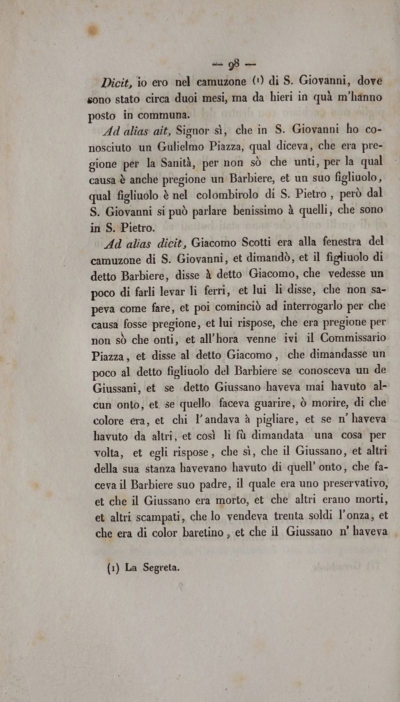 Dicit, io ero nel camuzone (!) di S. Giovanni, dove sono stato circa duoi mesi, ma da hieri in quà m'hanno posto in communa. | i Ad alias aît, Signor sì, che in S. Giovanni ho co- nosciuto un Gulielmo Piazza, qual diceva, che era pre- gione per la Sanità, per non sò che unti, per la qual causa è anche pregione un Barbiere, et un suo figliuolo, qual figliuolo è nel colombirolo di S. Pietro , però dal S. Giovanni si può parlare benissimo è quelli, che sono in S. Pietro. | Ad alias dicit, Giacomo Scotti era alla fenestra del camuzone di S. Giovanni, et dimandò, et il figliuolo di detto Barbiere, disse è detto Giacomo, che vedesse un poco di farli levar li ferri, et lui li disse, che non sa- peva come fare, et poi cominciò ad interrogarlo per che causa fosse pregione, et lui rispose, che era pregione per non sò che onti, et all’hora venne ivi il Commissario Piazza, et disse al detto Giacomo, che dimandasse un poco al detto figliuolo del Barbiere se conosceva un de Giussani, et se detto Giussano haveva mai havuto al- cun onto, et se quello faceva guarire, ò morire, di che colore era, et chi l’andava è pigliare, et se n' haveva havuto da altri, et così li fù dimandata una cosa per volta, et egli rispose, che sì, che il Giussano, et altri della sua stanza havevano havuto di quell’ onto, che fa- ceva il Barbiere suo padre, il quale era uno preservativo, et che il Giussano era morto, et che altri erano morti, et altri scampati, che lo vendeva trenta soldi lonza, et che era di color baretino , et che il Giussano n° haveva (1) La Segreta.