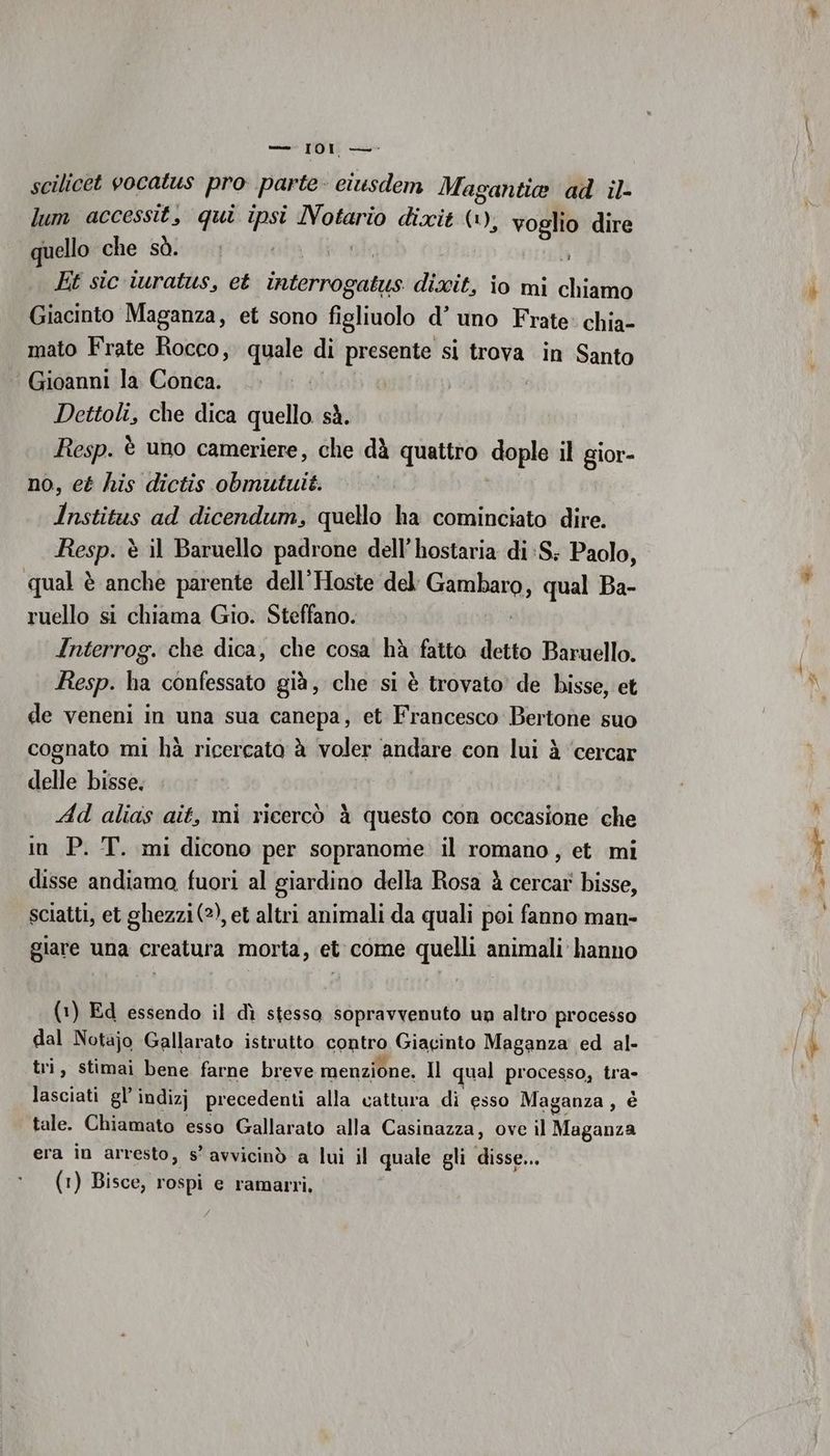merano rano scilicet vocatus pro parte ciusdem Magantia ad il- lum accessit, qui ipsi Notario dixit (1), voglio dire quello che sò. ora da È Et sic iwratus, et inditnogiatgo dixit, io mi chiamo Giacinto Maganza, et sono figliuolo d’ uno Frate: chia- mato Frate Rocco, quale di presente si trova in Santo ‘ Gioanni la. Conca. Dettoli, che dica quello sà. Resp. è uno cameriere, che dà quattro dople il gior- no, et his dictis obmutuit. | Institus ad dicendum, quello ha cominciato dire. stà è il Baruello padrone dell’ hostaria di:S; Paolo, qual è anche parente dell’Hoste del ii qual Ba- ruello si chiama Gio. Steffano. Interrog. che dica, che cosa hà fatto detto Baruello. Resp. ha confessato già, che si è trovato de bisse, et de veneni in una sua canepa, et Francesco Bertone suo cognato mi hà ricercato è voler andare con lui à ‘cercar delle bisse. Ad alias ait, mi ricercò à questo con occasione che in P. T. mi dicono per sopranome. il romano, et mi disse andiamo fuori al giardino della Rosa è cercar bisse, sciatti, et ghezzi(2), et altri animali da quali poi fanno man- giare una creatura morta, et come quelli animali hanno (1) Ed essendo il dì stesso sopravvenuto un altro processo dal Notajo Gallarato istrutto contro Giacinto Maganza ed al- tri, stimai bene farne breve menzione, Il qual processo, tra- lasciati gl’ indizj precedenti alla cattura di esso Maganza, è tale. Chiamato esso Gallarato alla Casinazza, ove il Maganza era în arresto, s’ avvicinò a lui il quale gli ai Ser