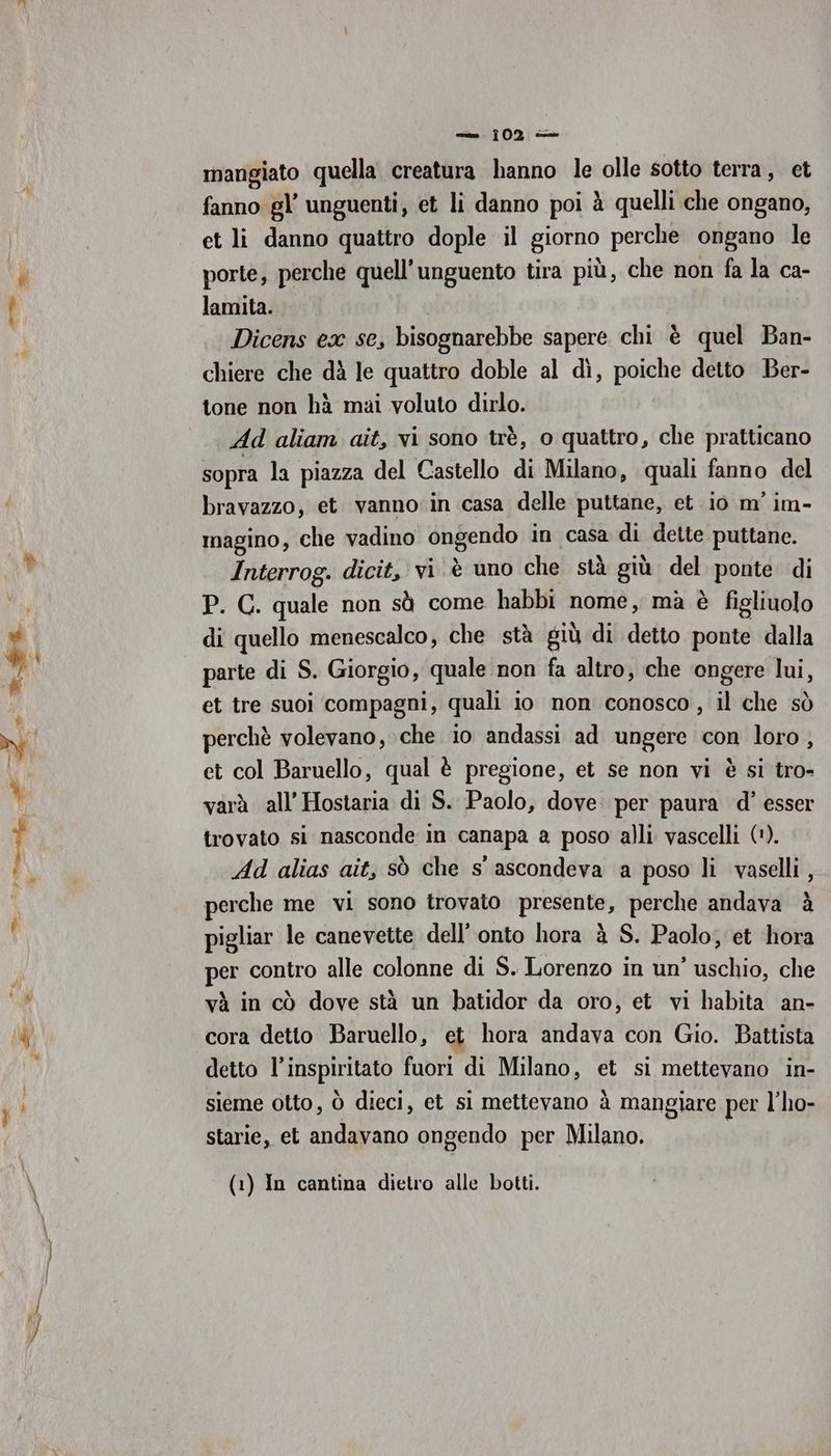 ma mangiato quella creatura hanno le olle sotto terra, et fanno gl’ unguenti, et li danno poi à quelli che ongano, et li danno quattro dople il giorno perche ongano le porte, perche quell’unguento tira più, che non fa la ca- lamita. Dicens ex se, bisognarebbe sapere chi è quel Ban- chiere che dà le quattro doble al dì, poiche detto Ber- tone non hà mai voluto dirlo. Ad aliam ait, vi sono trè, o quattro, che pratticano sopra la piazza del Castello di Milano, quali fanno del bravazzo, et. vanno in casa delle puttane, et io m' im- magino, che vadino ongendo in casa di dette puttane. Interrog. dicit, vi è uno che stà giù del ponte di P. C. quale non sà come habbi nome, mà è figliuolo di quello menescalco, che stà giù di detto ponte dalla parte di S. Giorgio, quale non fa altro, che engere lui, et tre suoi ‘compagni, quali io non conosco, il che sò perchè volevano, che io andassi ad ungere con loro, et col Baruello, qual è pregione, et se non vi è si tro- varà all’ Hostaria di S. Paolo, dove. per paura d’ esser trovato si nasconde in canapa a poso alli vascelli ('). Ad alias ait, sò che s' ascondeva a poso li vaselli , perche me vi sono trovato presente, perche andava è pigliar le canevette dell’ onto hora à S. Paolo, et hora per contro alle colonne di S. Lorenzo in un’ uschio, che và in cò dove stà un batidor da oro, et vi habita an- cora detto Baruello, et hora andava con Gio. Battista detto l'inspiriato fuori di Milano, et si mettevano in- sieme otto, ò dieci, et si mettevano à mangiare per l’ho- starie, et andavano ongendo per Milano. (1) In cantina dietro alle botti.