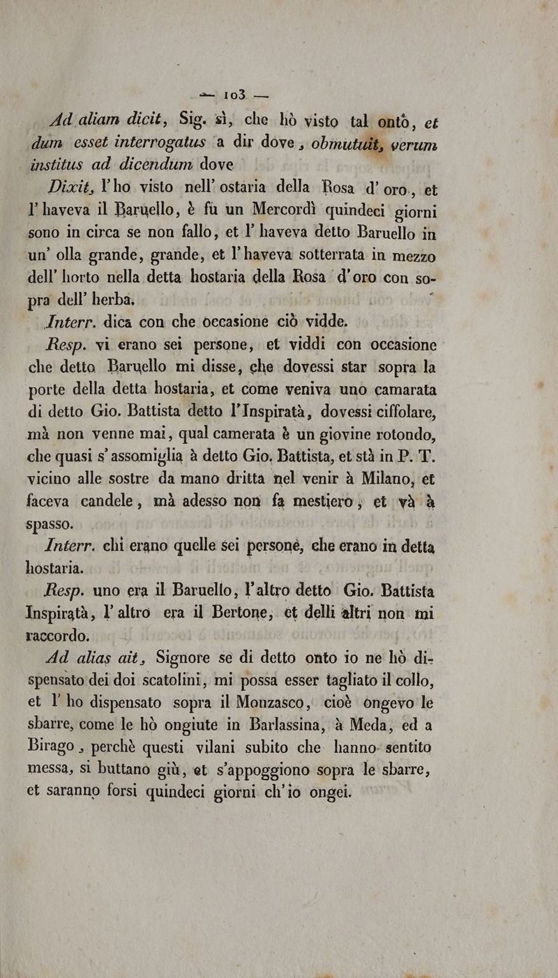 Ad aliam dicit, Sig. sì, che hò visto tal onto, et dum esset interrogatus ‘a dir dove, obmutuit, verum institus ad dicendum dove TA Dixit, l'ho visto nell’ ostaria della Rosa d’ oro., et l’haveva il Baruello, è fu un Mercordì quindeci giorni sono in circa se non fallo, et l’ haveva detto Baruello in un’ olla grande, grande, et l’haveva sotterrata in mezzo dell’ horto nella detta hostaria della Rosa d’oro con so- pra dell’ herba; ì Interr. dica con che occasione ciò vidde. Resp. vi erano sei persone, et viddi con occasione che detto Baruello mi disse, che dovessi star sopra la porte della detta hostaria, et come veniva uno camarata di detto Gio. Battista detto l’Inspiratà, dovessi ciffolare, mà non venne mai, qual camerata è un giovine rotondo, che quasi s’ assomiglia è detto Gio, Battista, et stà in P. T. vicino alle sostre da mano dritta nel venir è Milano, et faceva candele, mà adesso non fa mestiero, et và è spasso. ai Interr. chi erano quelle sei personé, che erano in detta hostaria. Resp. uno era il Baruello, l’altro detto Gio. Battista Inspiratà, l’altro era il Bertone; et delli altri non mi raccordo. Ad alias ait, Signore se di detto onto io ne liò di- spensato dei doi scatolini, mi possa esser tagliato il collo, et l'ho dispensato sopra il Monzasco, cioè ongevo le sbarre, come le hò ongiute in Barlassina, à Meda, ed a Birago , perchè questi vilani subito che hanno: sentito messa, sl buttano giù, et s’appoggiono sopra le sbarre, et saranno forsi quindeci giorni ch'io ongei.