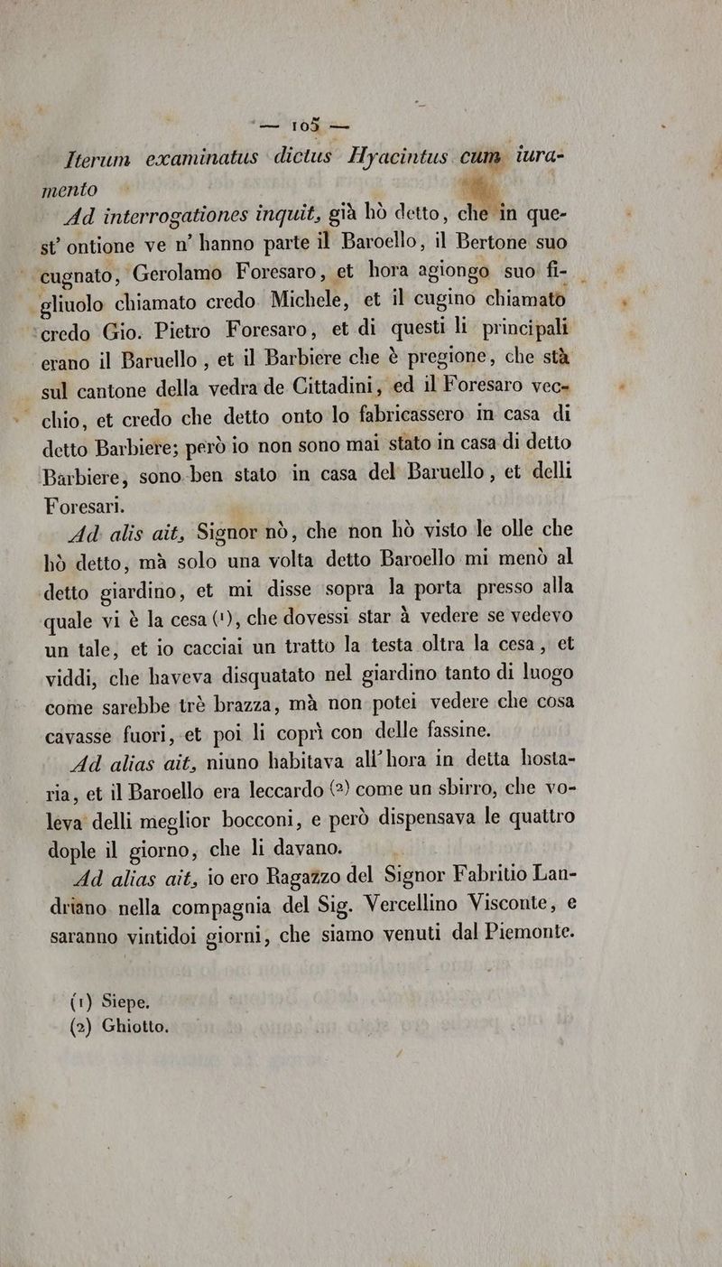 Iterum erxaminatus dictus Hyacintus cum. lura- mento uf Ad interrogationes inquit, già hò detto, che în que- st’ ontione ve n’ hanno parte il Baroello, il Bertone suo cugnato, Gerolamo Foresaro, et hora agiongo suo’ fi- gliuolo chiamato credo. Michele, et il cugino chiamato ‘credo Gio. Pietro Foresaro, et di questi li. principali ‘erano il Baruello , et il Barbiere che è pregione, che stà - sul cantone della vedra de Cittadini, ed il Foresaro vec» ‘chio, et credo che detto onto lo fabricassero in casa di detto Barbiere; però io non sono mai stato in casa di detto ‘Barbiere; sono-ben stato ‘in casa del Baruello , et delli Foresari. Ad alis ait, Signor nò, che non hò visto le olle che hò detto, mà solo una volta detto Baroello mi menò al ‘detto giardino, et mi disse ‘sopra la porta presso alla quale vi è la cesa ('), che dovessi star è vedere se vedevo un tale; et io cacciai un tratto la testa oltra la cesa , et viddi, che haveva disquatato nel giardino tanto di luogo come sarebbe trè brazza, mà non potei vedere che cosa cavasse fuori, et poi li coprì con delle fassine. Ad alias ait, niuno habitava ali’ hora in detta hosta- ria, et il Baroello era leccardo (2) come un sbirro, che vo- leva delli meglior bocconi, e però dispensava le quattro dople il giorno, che li davano. Ad alias aît, io ero Ragazzo del Signor Fabrito Lan- driano. nella compagnia del Sig. Vercellino Visconte, e saranno vintidoi giorni, che siamo venuti dal Piemonte. (1) Siepe, (2) Ghiotto.